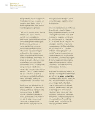 desigualdades provocadas por um
“modo de viver” que necessita ser
mudado. (Veja alguns vídeos e
matérias produzidas pelas escolas
no endereço acima grifado).
Cada dia da semana, nossa equipe
está em uma escola pública,
reunida com educadores e
educandos, trabalhando, estudando
a localidade, promovendo ações
de letramento, utilizando a
comunicação. Esse percurso,
definido em parceria com os
educadores e as coordenações
pedagógicas das escolas, aos
quais, afetivamente designamos
como “cuidadores”, foi dividido ao
longo do ano em três momentos:
geografia do corpo na cidade
(mobilidade urbana e cartografia);
o organismo da cidade (rios,
mananciais, estrutura, ruas, pontos
afetivos); como a cidade funciona
e o que sonhamos para ela a
partir da comunidade localizada,
e seus resultados podem ser
compartilhados também na web.
Atualmente nos relacionamos de
modo direto com 120 educandos
e 70 educadores e, indiretamente,
com um universo de 5.000
pessoas conectadas por rádios-
escola, práticas educomunicativas
em sala de aula, intervenções
comunicacionais de caráter
educativo no espaço público e
produção colaborativa para jornal
comunitário, para o público leitor
desse veículo.
Também destacamos que em função
da ambiência estabelecida por
dois grandes eventos esportivos de
caráter global previstos para 2014,
nasceu uma proposta com jovens
da comunidade do Jd Lapenna e
Jd São Vicente, de um conjunto de
ações para trabalhar em parceria
com professores de Educação Física
das escolas públicas. O projeto,
ainda em elaboração, prevê um
tipo de “letramento esportivo” por
conta das alterações da geografia
da localidade, utilizando linguagens
de comunicação e mídias digitais,
para colaborar para uma melhor
convivência escolar e ampliar os
sentidos dessa disciplina.
Acreditamos, como bem observa o
filósofo e sociólogo Michel Maffesoli,
que talvez o segredo comunitário
e quiçá educativo seja um pouco da
volta do conhecimento instintivo,
um privilegiar da familiaridade,
características das proximidades
localistas, nesses tempos em que
as tecnologias de comunicação
e de informação criam, não mais
indivíduos inteligentes, mas redes
inteligentes, compostas de pessoas
em grupos, tribos. A ambiência
é propícia para novas formas de
participação na sociedade.
98
Percursos da
Educação Integral
EM BUSCA DA QUALIDADE E
da EQUIDADE
 