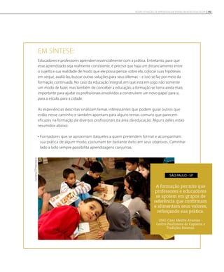 Em síntese:
Educadores e professores aprendem essencialmente com a prática. Entretanto, para que
esse aprendizado seja realmente consistente, é preciso que haja um distanciamento entre
o sujeito e sua realidade de modo que ele possa pensar sobre ela, colocar suas hipóteses
em xeque, avaliá-las, buscar outras soluções para seus dilemas – e isso se faz por meio da
formação continuada. No caso da educação integral, em que está em jogo não somente
um modo de fazer, mas também de conceber a educação, a formação se torna ainda mais
importante para ajudar os profissionais envolvidos a construírem um novo papel para si,
para a escola, para a cidade.
As experiências descritas sinalizam temas interessantes que podem guiar outros que
estão nesse caminho e também apontam para alguns temas comuns que parecem
eficazes na formação de diversos profissionais da área da educação. Alguns deles estão
resumidos abaixo:
• Formadores que se aproximam daqueles a quem pretendem formar e acompanham
sua prática de algum modo, costumam ter bastante êxito em seus objetivos. Caminhar
lado a lado sempre possibilita aprendizagens conjuntas.
A formação permite que
professores e educadores
se apoiem em grupos de
referência que confirmam
e alimentam seus valores,
reforçando sua prática.
ONG Casa Mestre Ananias -
Centro Paulistano de Capoeira e
Tradições Baianas.
São Paulo - SP
LucianaD’Francesco
99NOVAS SITUAÇÕES DE APRENDIZAGEM PEDEM UM NOVO EDUCADOR
 