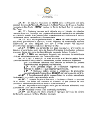 Art. 21º - Os recursos financeiros do REFIN serão centralizados em conta
especial, denominada “Conselho Municipal de Políticas Públicas de Drogas e Álcool do
município de São Paulo – REFIN”, mantida no Banco do Brasil S.A, no município de
São Paulo.
Art. 22º - Nenhuma despesa será efetuada sem a indicação de cobertura
bastante de recurso disponível e os responsáveis prestarão contas de suas aplicações
em prazo não superior a 90 (noventa) dias, procedendo-se automaticamente à tomada
de contas se não as prestarem no prazo assinalado.
Art. 23º - Todo ano de gestão financeira do REFIN será realizado por força de
documento que comprove a operação, ficando registrado na contabilidade mediante
classificação em conta adequada, tudo com o devido amparo nos requisitos
procedimentos e de representatividade do Órgão Gestor.
Art. 24º - O REFIN será constituído com base nos recursos provenientes de
dotações orçamentárias, assim como de doações financeiras de instituições ,entidades
e pessoas físicas, bem como da disponibilização ou doação de bens “in natura”.
Art. 25º - O REFIN será estruturado de acordo com as normas de contabilidade
pública e auditoria estabelecidas pelo Governo Municipal.
Art. 26º - Para a execução de suas atividades, o COMUDA poderá formar
comissões Temáticas temporárias ou permanentes, confere deliberação do plenário.
§ 1º - As Comissões Temáticas serão formados por membros do Conselho
ou por voluntários designados pelo Presidente.
§ 2º - Cada Comissão elegerá um coordenador, responsável pela
dinâmica dos trabalhos e que responderá pelo mesmo.
§ 3º - A Comissão poderá solicitar a colaboração de profissionais
especializados pelo Presidente do COMUDA, com aprovação do plenário.
Art. 27º - O Conselho poderá admitir pessoas físicas ou jurídicas, na qualidade
de observador com direito a voz sem direito a voto.
Art. 28º - O presente Regimento Interno só poderá ser modificado por proposta
de no mínimo, dois terços dos membros do Conselho ou por proposta de suas
presidência referendada pela maioria absoluta dos Conselheiros.
Art. 29º - As pautas de convocação e resolução das reuniões do Plenário serão
publicadas no Diário Oficial do Município.
Art. 30º - Os casos omissos serão resolvidos pelo Plenário.
Art. 31º - Este Regimento Interno entrará em vigor após aprovação do plenário
do Conselho publicado no Diário Oficial do Município.
 