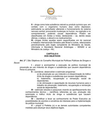 II – droga como toda substância natural ou produto químico que, em
contato com o organismo humano atue como depressor,
estimulante ou perturbador alterando o funcionamento do sistema
nervoso central, provocando mudanças no humor, na cognição e no
comportamento, podendo causar dependência. Podem ser
classificadas em ilícitas e lícitas, destacando – se, dentre essas
últimas, o tabaco, o álcool e os medicamentos;
III – drogas ilícitas aquelas assim especificadas em lei nacional
e tratados internacionais firmados pelo Brasil e outras, relacionados
periodicamente pelo órgão competente do Ministério da Saúde,
informada à Secretaria Nacional Antidrogas – SENAD e ao
Ministério da Justiça – MJ;
CAPÍTULO II
DOS OBJETIVOS
Art. 2 º. São Objetivos do Conselho Municipal de Políticas Públicas de Drogas e
Álcool:
I - propor e acompanhar a execução da política municipal de
prevenção ao uso indevido de drogas e substâncias que causem dependência
física ou psíquica;
II – coordenar, desenvolver e estimular programas:
a) de prevenção ao uso indevido e à disseminação do tráfico
ilícito de drogas e substâncias que causem dependência;
b) tratamento, recuperação e reinserção social de
dependentes;
c) de otimização e capacitação de recursos humanos para o
trabalho de prevenção, tratamento, recuperação e reinserção
social de dependentes;
III – estimular estudos e pesquisas visando ao aperfeiçoamento dos
conhecimentos técnico – científicos referentes ao uso, produção não
autorizada e tráfico ilícito de droga e substâncias que causem
dependência;
IV – identificar e levar ao conhecimento do Poder Executivo as
possibilidades de acordos e convênios de interesse para a implementação
da política municipal;
V – propor à Prefeita (o) e as demais autoridades competentes
medidas para alcançar seus objetivos legais.
 