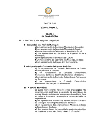 CAPÍTULO III
DA ORGANIZAÇÃO
SEÇÃO I
DA COMPOSIÇÃO
Art. 3º. O COMUDA tem a seguinte composição:
I – designados pela Prefeito Municipal:
a) um representante da Secretaria Municipal de Educação;
b) um representante da Secretaria Municipal de Saúde;
c) um representante da Secretaria de Assistência Social;
d) um representante da Secretaria de Esportes, Lazer e
Recreação;
e) um representante da Secretaria de Cultura;
f) um representante da Secretaria dos Negócios Jurídicos;
g) um representante da Guarda Civil Metropolitana.
II – designados pelo Presidente da Câmara Municipal:
a) um representante da Comissão Permanente de Saúde,
Promoção Social e Trabalho;
b) um representante da Comissão Extraordinária
Permanente de Defesa dos Direitos Humanos e Cidadania;
c) um representante da Comissão Extraordinária Permanente
da Juventude;
d) um representante da Comissão Extraordinária
Permanente da Criança e do Adolescente.
III – A convite da Prefeita:
a) quatro representante indicados pelas organizações não
governamentais destinadas a prevenção do uso indevido de
drogas, álcool e substâncias que causem dependência física
ou psíquica, tratamento recuperação e reinserção social de
dependentes;
b) um representante dos veículos de comunicação com sedo
no Município, indicado pelas entidades de classe;
c) um representante dos empresários do Município, indicado
pelas entidades de classe;
d) dois representantes da comunidade acadêmica científica,
de notório saber nas ares de atribuições do Conselho;
 