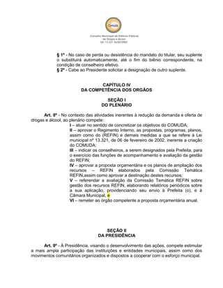 § 1º - No caso de perda ou desistência do mandato do titular, seu suplente
o substituirá automaticamente, até o fim do biênio correspondente, na
condição de conselheiro efetivo.
§ 2º - Cabe ao Presidente solicitar a designação de outro suplente.
CAPÍTULO IV
DA COMPETÊNCIA DOS ORGÃOS
SEÇÃO I
DO PLENÁRIO
Art. 8º - No contexto das atividades inerentes à redução da demanda e oferta de
drogas e álcool, ao plenário compete:
I – atuar no sentido de concretizar os objetivos do COMUDA;
II – aprovar o Regimento Interno, as propostas, programas, planos,
assim como do (REFIN) e demais medidas a que se refere à Lei
municipal nº 13.321, de 06 de fevereiro de 2002, inerente a criação
do COMUDA;
III – indicar os conselheiros, a serem designados pela Prefeita, para
o exercício das funções de acompanhamento e avaliação da gestão
do REFIN;
IV – aprovar a proposta orçamentária e os planos de ampliação dos
recursos – REFIN elaborados pela Comissão Temática
REFIN,assim como aprovar a destinação destes recursos;
V – referendar a avaliação da Comissão Temática REFIN sobre
gestão dos recursos REFIN, elaborando relatórios periódicos sobre
a sua aplicação, providenciando seu envio à Prefeita (o), e à
Câmara Municipal, e
VI – remeter ao órgão competente a proposta orçamentária anual.
SEÇÃO II
DA PRESIDÊNCIA
Art. 9º - À Presidência, visando o desenvolvimento das ações, compete estimular
a mais ampla participação das instituições e entidades municipais, assim como dos
movimentos comunitários organizados e dispostos a cooperar com o esforço municipal.
 