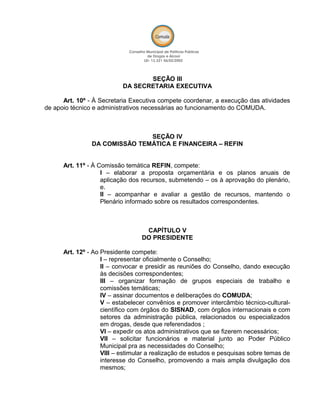 SEÇÃO III
DA SECRETARIA EXECUTIVA
Art. 10º - À Secretaria Executiva compete coordenar, a execução das atividades
de apoio técnico e administrativos necessárias ao funcionamento do COMUDA.
SEÇÃO IV
DA COMISSÃO TEMÁTICA E FINANCEIRA – REFIN
Art. 11º - À Comissão temática REFIN, compete:
I – elaborar a proposta orçamentária e os planos anuais de
aplicação dos recursos, submetendo – os à aprovação do plenário,
e.
II – acompanhar e avaliar a gestão de recursos, mantendo o
Plenário informado sobre os resultados correspondentes.
CAPÍTULO V
DO PRESIDENTE
Art. 12º - Ao Presidente compete:
I – representar oficialmente o Conselho;
II – convocar e presidir as reuniões do Conselho, dando execução
às decisões correspondentes;
III – organizar formação de grupos especiais de trabalho e
comissões temáticas;
IV – assinar documentos e deliberações do COMUDA;
V – estabelecer convênios e promover intercâmbio técnico-cultural-
científico com órgãos do SISNAD, com órgãos internacionais e com
setores da administração pública, relacionados ou especializados
em drogas, desde que referendados ;
VI – expedir os atos administrativos que se fizerem necessários;
VII – solicitar funcionários e material junto ao Poder Público
Municipal pra as necessidades do Conselho;
VIII – estimular a realização de estudos e pesquisas sobre temas de
interesse do Conselho, promovendo a mais ampla divulgação dos
mesmos;
 
