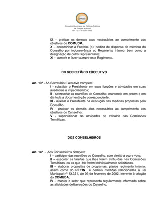 IX – praticar os demais atos necessários ao cumprimento dos
objetivos do COMUDA;
X – encaminhar à Prefeita (o), pedido de dispensa de membro do
Conselho por inobservância ao Regimento Interno, bem como a
designação de outro representante;
XI – cumprir e fazer cumprir este Regimento.
DO SECRETÁRIO EXECUTIVO
Art. 13º - Ao Secretário Executivo compete:
I - substituir o Presidente em suas funções e atividades em suas
ausências e impedimentos;
II - secretariar as reuniões do Conselho, mantendo em ordem e em
dia toda a documentação correspondente;
III - auxiliar o Presidente na execução das medidas propostas pelo
Conselho;
IV - praticar os demais atos necessários ao cumprimento dos
objetivos do Conselho;
V - supervisionar as atividades de trabalho das Comissões
Temáticas.
DOS CONSELHEIROS
Art. 14º - Aos Conselheiros compete:
I – participar das reuniões do Conselho, com direito à voz e voto;
II – executar as tarefas que lhes forem atribuídas nas Comissões
Temáticas, ou as que lhe forem individualmente solicitadas.
III – elaborar propostas de programas, planos regimento interno,
assim como do REFIN e demais medidas relacionadas à Lei
Municipal nº 13.321, de 06 de fevereiro de 2002, inerente à criação
do COMUDA;
IV – manter o setor que representa regularmente informado sobre
as atividades deliberações do Conselho;
 