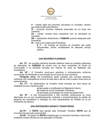 V – manter sigilo dos assuntos veiculados no Conselho, sempre
que determinado pelo Plenário;
VI – convocar reuniões mediante subscrição de um terço dos
membros;
VII – manter conduta ética compatível com as atividades do
Conselho;
VIII – representar oficialmente o COMUDA quando designado pelo
Presidente;
IX – votar e ser votado para Presidente.
§ 1º - As funções de membro do Conselho não serão
remuneradas, porém consideradas de relevante serviço
público.
DAS REUNIÕES PLENÁRIAS
Art. 15º - As reuniões plenárias deverão deliberar todas as questões referentes
às atribuições do COMUDA de acordo com os itens constantes de Pauta de
Convocação e as decisões tomadas por maioria de votos da totalidade dos
conselheiros.
Art. 16º - O Conselho reunir-se-á periódica e ordinariamente conforme
convocação do Presidente ou por decisão de um terço de seus membros.
Parágrafo único: Os Conselheiros serão avisados das reuniões plenárias
ordinárias com antecedência mínima de sete dias e até de vinte e quatro horas para as
extraordinárias.
Art. 17º - As deliberações do conselho serão tomadas por dois terços da
totalidade de seus membros para:
a) aprovação e modificação do Regimento Interno;
b) criação de novas Comissões Temáticas;
c) aprovação da prestação de contas da gestão finda
Art. 18º - O não comparecimento a três reuniões consecutivas ou cinco
alternadas em um ano injustificadamente, implicará o encaminhamento do pedido de
dispensa do Conselheiro e indicação do novo representante da Prefeita (o) ou ao
Presidente da Câmara.
DAS DISPOSIÇÕES GERAIS E TRANSITÓRIAS
Art.19º - O REFIN será gerado pela Comissão Temática REFIN que se
incumbirá da execução orçamentária.
Art.20º - Ao gestor do REFIN competirá gerir os recursos inerentes a este fundo,
prestando contas mensais da sua aplicação no Plenário.
 