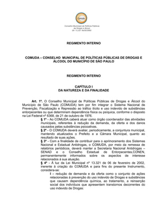 REGIMENTO INTERNO
COMUDA – CONSELHO MUNICIPAL DE POLÍTICAS PÚBLICAS DE DROGAS E
ÁLCOOL DO MUNICÍPIO DE SÃO PAULO
REGIMENTO INTERNO
CAPÍTULO I
DA NATUREZA E DA FINALIDADE
Art. 1º. O Conselho Municipal de Políticas Públicas de Drogas e Álcool do
Município de São Paulo (COMUDA) tem por fim integrar o Sistema Nacional de
Prevenção, Fiscalização e Repressão ao tráfico ilícito e uso indevido de substâncias
entorpecentes ou que determinem dependência física ou psíquica, conforme o disposto
na Lei Federal nº 6368, de 21 de outubro de 1976.
§ 1º - Ao COMUDA caberá atuar como órgão coordenador das atividades
municipais, referentes à redução da demanda, da oferta e dos danos
causados pelas substâncias psicoativas.
§ 2º - O COMUDA deverá avaliar, periodicamente, a conjuntura municipal,
mantendo atualizados o Prefeito e a Câmara Municipal, quanto ao
resultado de suas ações.
§ 3º - Com a finalidade de contribuir para o aprimoramento dos Sistemas
Nacional e Estadual Antidrogas, o COMUDA, por meio da remessa de
relatórios periódicos, deverá manter a Secretaria Nacional Antidrogas –
SENAD e o Conselho Estadual de Entorpecentes,CONEN,
permanentemente informados sobre os aspectos de interesse
relacionados à sua atuação.
§ 4º - Á luz da Lei Municipal nº 13.321 de 06 de fevereiro de 2002,
inerente à criação do COMUDA e para fins do presente Instrumento,
considera-se:
I – redução de demanda e da oferta como o conjunto de ações
relacionadas à prevenção do uso indevido de Drogas e substâncias
que causem dependência química, ao tratamento, a reinserção
social dos indivíduos que apresentem transtornos decorrentes do
uso indevido de Drogas:
 