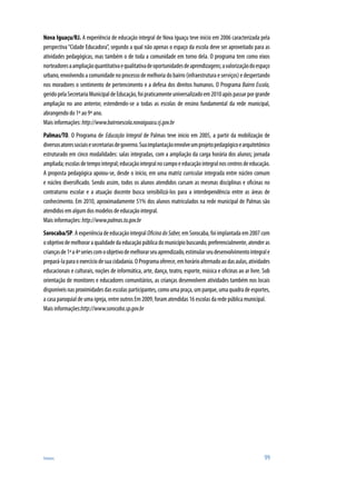Anexos	 99
Nova Iguaçu/RJ. A experiência de educação integral de Nova Iguaçu teve início em 2006 caracterizada pela
perspectiva“Cidade Educadora”, segundo a qual não apenas o espaço da escola deve ser aproveitado para as
atividades pedagógicas, mas também o de toda a comunidade em torno dela. O programa tem como eixos
norteadoresaampliaçãoquantitativaequalitativadeoportunidadesdeaprendizagens;avalorizaçãodoespaço
urbano, envolvendo a comunidade no processo de melhoria do bairro (infraestrutura e serviços) e despertando
nos moradores o sentimento de pertencimento e a defesa dos direitos humanos. O Programa Bairro Escola,
geridopelaSecretariaMunicipaldeEducação,foipraticamenteuniversalizadoem2010apóspassarporgrande
ampliação no ano anterior, estendendo-se a todas as escolas de ensino fundamental da rede municipal,
abrangendo do 1º ao 9º ano.
Mais informações:http://www.bairroescola.novaiguacu.rj.gov.br
Palmas/TO. O Programa de Educação Integral de Palmas teve inicio em 2005, a partir da mobilização de
diversosatoressociaisesecretariasdegoverno.Suaimplantaçãoenvolveumprojetopedagógicoearquitetônico
estruturado em cinco modalidades: salas integradas, com a ampliação da carga horária dos alunos; jornada
ampliada;escolasdetempointegral;educaçãointegralnocampoeeducaçãointegralnoscentrosdeeducação.
A proposta pedagógica apoiou-se, desde o início, em uma matriz curricular integrada entre núcleo comum
e núcleo diversificado. Sendo assim, todos os alunos atendidos cursam as mesmas disciplinas e oficinas no
contraturno escolar e a atuação docente busca sensibilizá-los para a interdependência entre as áreas de
conhecimento. Em 2010, aproximadamente 51% dos alunos matriculados na rede municipal de Palmas são
atendidos em algum dos modelos de educação integral.
Mais informações:http://www.palmas.to.gov.br
Sorocaba/SP. A experiência de educação integral OficinadoSaber, em Sorocaba, foi implantada em 2007 com
oobjetivodemelhoraraqualidadedaeducaçãopúblicadomunicípiobuscando,preferencialmente,atenderas
criançasde1ªa4ªseriescomoobjetivodemelhorarseuaprendizado,estimularseudesenvolvimentointegrale
prepará-laparaoexercíciodesuacidadania.OProgramaoferece,emhorárioalternadoaodasaulas,atividades
educacionais e culturais, noções de informática, arte, dança, teatro, esporte, música e oficinas ao ar livre. Sob
orientação de monitores e educadores comunitários, as crianças desenvolvem atividades também nos locais
disponíveis nas proximidades das escolas participantes, como uma praça, um parque, uma quadra de esportes,
a casa paroquial de uma igreja, entre outros Em 2009, foram atendidas 16 escolas da rede pública municipal.
Mais informações:http://www.sorocaba.sp.gov.br
 