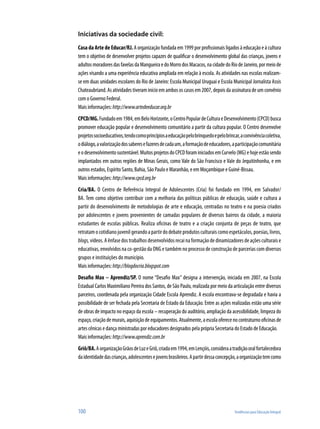 100	 Tendências para Educação Integral
Iniciativas da sociedade civil:
Casa da Arte de Educar/RJ. A organização fundada em 1999 por profissionais ligados à educação e à cultura
tem o objetivo de desenvolver projetos capazes de qualificar o desenvolvimento global das crianças, jovens e
adultosmoradoresdasfavelasdaMangueiraedoMorrodosMacacos,nacidadedoRiodeJaneiro,pormeiode
ações visando a uma experiência educativa ampliada em relação à escola. As atividades nas escolas realizam-
se em duas unidades escolares do Rio de Janeiro: Escola Municipal Uruguai e Escola Municipal Jornalista Assis
Chateaubriand. As atividades tiveram início em ambos os casos em 2007, depois da assinatura de um convênio
com o Governo Federal.
Mais informações:http://www.artedeeducar.org.br
CPCD/MG.Fundadoem1984,emBeloHorizonte,oCentroPopulardeCulturaeDesenvolvimento(CPCD)busca
promover educação popular e desenvolvimento comunitário a partir da cultura popular. O Centro desenvolve
projetossocioeducativos,tendocomoprincípiosaeducaçãopelobrinquedoepelobrincar,aconvivênciacoletiva,
odiálogo,avalorizaçãodossaberesefazeresdecadaum,aformaçãodeeducadores,aparticipaçãocomunitária
eodesenvolvimentosustentável.MuitosprojetosdoCPCDforaminiciadosemCurvelo(MG)ehojeestãosendo
implantados em outras regiões de Minas Gerais, como Vale do São Francisco e Vale do Jequitinhonha, e em
outros estados, Espírito Santo, Bahia, São Paulo e Maranhão, e em Moçambique e Guiné-Bissau.
Mais informações: http://www.cpcd.org.br
Cria/BA. O Centro de Referência Integral de Adolescentes (Cria) foi fundado em 1994, em Salvador/
BA. Tem como objetivo contribuir com a melhoria das políticas públicas de educação, saúde e cultura a
partir do desenvolvimento de metodologias de arte e educação, centradas no teatro e na poesia criados
por adolescentes e jovens provenientes de camadas populares de diversos bairros da cidade, a maioria
estudantes de escolas públicas. Realiza oficinas de teatro e a criação conjunta de peças de teatro, que
retratamocotidianojuvenilgerandoapartirdodebateprodutosculturaiscomoespetáculos,poesias,livros,
blogs, vídeos. A ênfase dos trabalhos desenvolvidos recai na formação de dinamizadores de ações culturais e
educativas, envolvidos na co-gestão da ONG e também no processo de construção de parcerias com diversos
grupos e instituições do município.
Mais informações:http://blogdocria.blogspot.com
Desafio Max – Aprendiz/SP. O nome “Desafio Max” designa a intervenção, iniciada em 2007, na Escola
Estadual Carlos Maximiliano Pereira dos Santos, de São Paulo, realizada por meio da articulação entre diversos
parceiros, coordenada pela organização Cidade Escola Aprendiz. A escola encontrava-se degradada e havia a
possibilidade de ser fechada pela Secretaria de Estado da Educação. Entre as ações realizadas estão uma série
de obras de impacto no espaço da escola – recuperação do auditório, ampliação da acessibilidade, limpeza do
espaço,criaçãodemurais,aquisiçãodeequipamentos.Atualmente,aescolaoferecenocontraturnooficinasde
artes cênicas e dança ministradas por educadores designados pela própria Secretaria do Estado de Educação.
Mais informações:http://www.aprendiz.com.br
Griô/BA.AorganizaçãoGrãosdeLuzeGriô,criadaem1994,emLençóis,consideraatradiçãooralfortalecedora
daidentidadedascrianças,adolescentesejovensbrasileiros.Apartirdessaconcepção,aorganizaçãotemcomo
 
