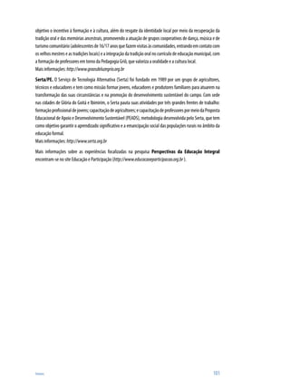 Anexos	 101
objetivo o incentivo à formação e à cultura, além do resgate da identidade local por meio da recuperação da
tradição oral e das memórias ancestrais, promovendo a atuação de grupos cooperativos de dança, música e de
turismocomunitário(adolescentesde16/17anosquefazemvisitasàscomunidades,entrandoemcontatocom
os velhos mestres e as tradições locais) e a integração da tradição oral no currículo de educação municipal, com
a formação de professores em torno da Pedagogia Griô, que valoriza a oralidade e a cultura local.
Mais informações:http://www.graosdeluzegrio.org.br
Serta/PE. O Serviço de Tecnologia Alternativa (Serta) foi fundado em 1989 por um grupo de agricultores,
técnicos e educadores e tem como missão formar jovens, educadores e produtores familiares para atuarem na
transformação das suas circunstâncias e na promoção do desenvolvimento sustentável do campo. Com sede
nas cidades de Glória do Goitá e Ibimirim, o Serta pauta suas atividades por três grandes frentes de trabalho:
formaçãoprofissionaldejovens;capacitaçãodeagricultores;ecapacitaçãodeprofessorespormeiodaProposta
Educacional de Apoio e Desenvolvimento Sustentável (PEADS), metodologia desenvolvida pelo Serta, que tem
como objetivo garantir o aprendizado significativo e a emancipação social das populações rurais no âmbito da
educação formal.
Mais informações:http://www.serta.org.br
Mais informações sobre as experiências focalizadas na pesquisa Perspectivas da Educação Integral
encontram-se no site Educação e Participação (http://www.educacaoeparticipacao.org.br).
 