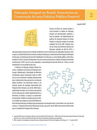 Educação Integral no Brasil: Itinerários na Construção de uma Política Pública Possível	 11
Jaqueline Moll8
Vivemos no Brasil um contexto político e
social favorável ao debate da educação
integral com demonstrações explícitas a
favor da agenda e da implementação de
políticas de educação integral em tempo
integral ou educação integral em jornada
ampliada (Art.34 da LDB). Pautada como
um dos temas da Conferência Nacional de
Educação, realizada em abril de 2010, a
educaçãointegralestápresenteemdebatesdediferentesatoresinstitucionaisdavidapúblicabrasileira,entre
osquais,oConselhoNacionaldeSecretáriosEstaduaisdeEducação,aUniãoNacionaldosDirigentesMunicipais
de Educação, a Confederação Nacional dosTrabalhadores em Educação, as universidades públicas. Além disso,
tambémem2010,aCâmaradosDeputadoscriouumacomissãoespecialparaodebatedaPropostadeEmenda
Constitucional 134/07, que tem como proposição a universalização da jornada diária de 7 horas na escola
fundamental, em um período de dez anos.
A Diretoria de Educação Integral, Direitos Hu-
manos e Cidadania da Secretaria de Educação Con-
tinuada, Alfabetização e Diversidade do Ministério
da Educação, espaço institucional criado em 2007,
alia-seaessemovimentoetrabalhacotidianamente
para o adensamento dessa perspectiva na educação
pública brasileira.9
Sua intervenção realiza-se, em
especial, através da estratégia representada pelo
Programa Mais Educação, que desde 2008 induz a
organização do tempo e do currículo na perspectiva
de uma educação que amplie significativamente as
dimensões, os tempos, os espaços e as oportunida-
des formativas.Também convergem para este esfor-
ço o Fundeb, que estipula um percentual diferencia-
dodefinanciamentoparaestudantesquepermaneçamnaescolapelomenos7horasdiárias,noscincodiasda
semana, e o Programa Nacional de Alimentação Escolar, que prevê, desde 2008, financiamento diferenciado
para os estudantes do Programa MaisEducação.
8	 Jaqueline Moll, doutora em Educação, professora da Universidade do Rio Grande do Sul – UFRGS, diretora de Educação Integral do Ministério da Educação,
apresenta em seu texto uma reflexão sobre quatro das dezesseis experiências abordadas nesta publicação.
9	 MOLL, Jaqueline. Um paradigma contemporâneo para a educação integral. PátioRevistaPedagógica, Porto Alegre, p.12 – 15, ago/out 2009.
Educação Integral no Brasil: Itinerários na
Construção de uma Política Pública Possível 2
 
