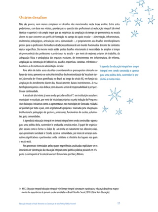 Educação Integral no Brasil: Itinerários na Construção de uma Política Pública Possível	 17
A agenda da educação integral em tempo
integral vem sendo construída e aponta
para uma política bela, sustentável e pro-
duzida a muitas mãos.
Outros desafios
Não são poucos, nem menos complexos os desafios não mencionados nesta breve análise. Entre estes
poderíamos, com base nos relatos, apontar para a questão dos profissionais da educação integral (de nível
técnico e superior) e do amplo leque que as exigências da ampliação do tempo de permanência na escola
abrem no que concerne aos perfis de formação no campo do apoio escolar – alimentação, infraestrutura,
multimeios pedagógicos, articulação com a comunidade –, e propriamente aos desafios interdisciplinares
postos para os professores formados na tradição cartesiana de um mundo fracionado e distante de contextos
reais e específicos. Do mesmo modo estão postos desafios relacionados à necessidade de ampliar o tempo
de permanência dos professores e professoras na escola – por meio de regimes próprios de trabalho, da
adequação física e pedagógica dos espaços escolares, de investimentos em infraestrutura, de reforma,
ampliação ou construção de bibliotecas, quadras esportivas, cozinhas, refeitórios e
banheiros e de melhoria da alimentação escolar.
Para além de todos esses desafios e considerando os pressupostos colocados ao
longodotexto,apresenta-seodesafiosimbólicodedesnaturalizaçãoda“escoladetur-
no”, da escola de 4 horas pontificada no Brasil ao longo do século XX, em função da
ampliação do atendimento diante dos, historicamente, baixos investimentos. A essa
tarefajácomeçamosanosdedicar,comabsolutosensoderesponsabilidadeeperspec-
tiva de continuidade.
A escola de dia inteiro já vem sendo gestada no Brasil14
, em instituições escolares
municipais e estaduais, por meio de iniciativas próprias ou pela indução do Programa
Mais Educação. Iniciativas como as apresentadas nos municípios de Sorocaba e Cuiabá
despontam por todo o país, com originalidades próprias e marcadas pela imaginação
institucional e pedagógica de gestores, professores, funcionários de escolas, estudan-
tes, pais, comunidades.
A agenda da educação integral em tempo integral vem sendo construída e aponta
para uma política bela, sustentável e produzida a muitas mãos. O papel de organiza-
ções sociais como o Serta e a Grãos de Luz revela-se exatamente nas idiossincrasias,
que aproximam sociedade e Estado, escola e comunidade, por meio de arranjos edu-
cativos significativos e pertinentes à vida cotidiana e à história dos lugares nos quais
a escola está.
Nos processos vivenciados pelas quatro experiências analisadas explicitam-se os
itinerários de construção da educação integral como política pública possível em res-
posta e contraponto à“escola desonesta”denunciada por Darcy Ribeiro.
14	 MEC. Educaçãointegral/educaçãointegradae(m)tempointegral: concepções e práticas na educação brasileira: mapea-
mento das experiências de jornada escolar ampliada no Brasil. Brasília: Secad, 2010. (Série Mais Educação).
 