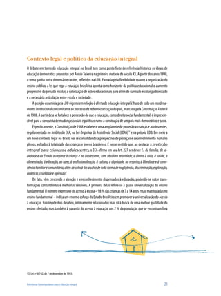 Referências Contemporâneas para a Educação Integral	 21
Contexto legal e político da educação integral
O debate em torno da educação integral no Brasil tem como ponto forte de referência histórica os ideais de
educação democrática propostos por AnísioTeixeira na primeira metade do século XX. A partir dos anos 1990,
o tema ganha outra dimensão e caráter, refletidos na LDB. Pautada pela flexibilidade quanto à organização do
ensino público, a lei que rege a educação brasileira aponta como horizonte da política educacional o aumento
progressivo da jornada escolar, a valorização de ações educacionais para além do currículo escolar padronizado
e a necessária articulação entre escola e sociedade.
AposiçãoassumidapelaLDBvigenteemrelaçãoàofertadeeducaçãointegraléfrutodetodoumreordena-
mento institucional concomitante ao processo de redemocratização do país, marcado pela Constituição Federal
de1988.Apartirdelasefortaleceapercepçãodequeaeducação,comodireitosocialfundamental,éimprescin-
dível para a conquista de mudanças sociais e políticas rumo à construção de um país mais democrático e justo.
Especificamente,aConstituiçãode1988estabeleceumaamplarededeproteçãoacriançaseadolescentes,
regulamentada no âmbito do ECA, na Lei Orgânica da Assistência Social (LOAS)15
e na própria LDB. Em meio a
um novo contexto legal no Brasil, vai se consolidando a perspectiva de proteção e desenvolvimento humano
plenos, voltados à totalidade das crianças e jovens brasileiros. É nesse sentido que, ao destacar a proteção
integral para crianças e adolescentes, o ECA afirma em seu Art. 227 ser dever “... da família, da so-
ciedade e do Estado assegurar à criança e ao adolescente, com absoluta prioridade, o direito à vida, à saúde, à
alimentação, à educação, ao lazer, à profissionalização, à cultura, à dignidade, ao respeito, à liberdade e à convi-
vênciafamiliarecomunitária,alémdecolocá-losasalvodetodaformadenegligência,discriminação,exploração,
violência,crueldadeeopressão”.
De fato, vêm crescendo a atenção e o reconhecimento dispensados à educação, podendo-se notar trans-
formações contundentes e melhorias sensíveis. A primeira delas refere-se à quase universalização do ensino
fundamental.Onúmeroexpressivodoacessoàescola–98%dascriançasde7a14anosestãomatriculadasno
ensinofundamental–indicaumenormeesforçodoEstadobrasileiroempromoverauniversalizaçãodoacesso
à educação. Isso impõe dois desafios, intimamente relacionados: não só à busca de uma melhor qualidade do
ensino ofertado, mas também à garantia do acesso à educação aos 2 % da população que se encontram fora
15	 Lei nº 8.742, de 7 de dezembro de 1993.
 