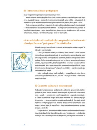 26	 Tendências para Educação Integral
d) Intencionalidade pedagógica
Educar integralmente significa pensar a aprendizagem por inteiro.
Aintencionalidadepolítico-pedagógicafirmaoolhar,orumo,ocaminhoeosresultadosquesequerimpri-
mir na educação de crianças e adolescentes. É com essa intencionalidade que se mobiliza e costura a oferta de
experiências capazes de desenvolver habilidades cognitivas e intelectuais, afetivas, físicas, éticas e sociais.
Écadavezmaisnecessáriofirmaraimportânciadoprojetopolítico-pedagógiconoqualaintencionalidade
e o modo de desenvolvê-lo estejam claramente definidos – os arranjos curriculares necessários, a seleção de
experiências e aprendizagens a serem desenvolvidas para alunos concretos, situados em um dado território,
com demandas, interesses e repertórios culturais que devem ser reconhecidos.
e) A variedade e diversidade de campos do conhecimento
não significa um “pot-pourri” de atividades
A educação integral não se faz sem o consórcio de vários agentes, saberes e espaços de
interação e experimentação.
A educação integral re-editada para este nosso tempo considera a cidade como ter-
ritório educador, propondo a exploração de novos itinerários na ação educativa; coloca
em diálogo os muitos saberes produzidos socialmente, mediados pelas questões contem-
porâneas. Produz aproximação e integração entre os diversos campos do conhecimento
(artístico, linguístico, científico, ético, físico) articulados às vivências na escola, na família
e na comunidade. Mas é importante perceber que a variedade e diversidade de campos
de conhecimento não significa um “pot-pourri” de atividades e exige bem mais do que
costuras entre esses campos.
Assim, a educação integral impõe mediações e compartilhamento entre diversos
atores, instituições e territórios de vida, buscando a circulação de saberes e vivências nos
espaços educativos.
f) Contexto cultural e educacional
A educação é um processo social que diz respeito a todos e não apenas à escola. Implica a
produção de pontes entre os diferentes tempos e espaços de produção do conhecimento;
entre o passado e o presente; entre o local e o global; entre o legado da humanidade e
os saberes da comunidade em que se vive. Neste movimento está contida a ampliação
de repertórios e a formação de sujeitos ancorada na valorização da diversidade cultural.
Ao dar voz a múltiplos grupos sociais, diferentes etnias e distintas representações, ao dar
espaço a variados modos de saber e fazer, a educação estará exercendo o que se espera
dela para o século XXI.
O papel da cultura, dos diferentes saberes e valores no desenvolvimento humano é
inquestionável, porém traz alguns dilemas. Um deles é a relação entre a velocidade das
mudanças, marca da contemporaneidade, e a preservação do legado da humanidade.Vi-
 