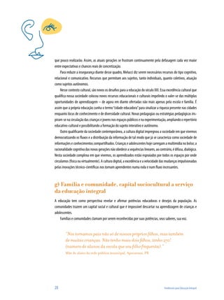 28	 Tendências para Educação Integral
que pouco realizarão. Assim, as atuais gerações se frustram continuamente pela defasagem cada vez maior
entre expectativas e chances reais de concretização.
Para reduzir a insegurança diante desse quadro, Melucci diz serem necessários recursos do tipo cognitivo,
relacional e comunicativo. Recursos que permitam aos sujeitos, tanto individuais, quanto coletivos, atuação
como sujeitos autônomos.
Nesse contexto cultural, são novos os desafios para a educação do século XXI. Essa excedência cultural que
qualifica nossa sociedade colocou novos recursos educacionais e culturais impelindo o valer-se das múltiplas
oportunidades de aprendizagem – de agora em diante ofertadas não mais apenas pela escola e família. É
assim que a própria educação cunha o termo“cidade educadora”para sinalizar a riqueza presente nas cidades
enquanto lócus de conhecimento e de diversidade cultural. Novas pedagogias ou estratégias pedagógicas ins-
piram-senacirculaçãodascriançasejovensnosespaçospúblicosenaexperimentação,ampliandoorepertório
educativo-cultural e possibilitando a formação do sujeito interativo e autônomo.
Outro qualificante da sociedade contemporânea, a cultura digital impregnou a sociedade em que vivemos
democratizando os fluxos e a distribuição da informação de tal modo que já se caracteriza como sociedade de
informaçõeseconhecimentoscompartilhados.Criançaseadolescenteshojecarregamamultimídianobolso;a
racionalidadecognitivadasnovasgeraçõesnãoobedeceasequênciaslineares,aocontrário,édifusa,dialógica.
Nesta sociedade complexa em que vivemos, os aprendizados estão espraiados por todos os espaços por onde
circulamos(físicaouvirtualmente).Aculturadigital,aexcedênciaeavelocidadedasmudançasimpulsionadas
pelas inovações técnico-científicas nos tornam aprendentes numa roda e num fluxo incessantes.
g) Família e comunidade, capital sociocultural a serviço
da educação integral
A educação tem como perspectiva revelar e afirmar potências educadoras e desejos da população. As
comunidades trazem um capital social e cultural que é impossível descartar na aprendizagem de crianças e
adolescentes.
Famílias e comunidades clamam por serem reconhecidas por suas potências, seus saberes, sua voz.
“Nos tornamos pais não só de nossos próprios filhos, mas também
de muitas crianças. Não tenho mais dois filhos, tenho 270!
(número de alunos da escola que seu filho frequenta).”
Mãe de aluno da rede pública municipal, Apucarana, PR
 