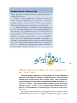 30	 Tendências para Educação Integral
Duas perspectivas complementares
Há duas perspectivas complementares quando se pensa o envolvimento das
famílias no fazer da escola.
Uma delas é o acolhimento e participação de famílias e comunidades nes-
se fazer. Outra, mais vinculada à educação integral, refere-se à conjugação de
espaços e sujeitos do território para compor oportunidades ricas de aprendi-
zagem. Inclui-se aqui a necessária presença e valor dos saberes da família e
comunidade territorial na formação integral de crianças e adolescentes.
O acolhimento e a participação das famílias e da comunidade tornaram-
se diretriz comum aos diversos serviços públicos de atenção direta ao cida-
dão. Todos eles (escola, Unidade Básica de Saúde – UBS, Centro de Referência
de Assistência Social – CRAS...) devem acolher famílias e comunidade territo-
rial, flexibilizando rotinas e processos que melhor atendam suas demandas.
Devem buscar sua participação na condução dos serviços públicos básicos.
Por isso, os serviços na ponta ganharam uma margem fundamental de au-
tonomia para produzir respostas assertivas, flexíveis e combinadas, de direito
do cidadão e de direito ao desenvolvimento sustentável do território a que
pertencem. Enquadra-se nesse propósito a implementação de gestão demo-
crática e compartilhada dos serviços públicos.
h) Organizações comunitárias e educação integral: uma
parceria necessária
Muitos projetos socioeducativos nasceram nas comunidades brasileiras por iniciativa da sociedade e não
pelas mãos do Estado, como forma de complementar as aprendizagens ofertadas pela escola a crianças e
adolescentes pobres. Tais projetos continuam a existir, muitos deles integrados às redes sociais do território.
Expandem-se como políticas da comunidade e são promovidos por organizações da sociedade civil local que,
em parceria com a Prefeitura, as igrejas, empresas e membros da comunidade, oferecem oportunidades de
aprendizagem e proteção a suas crianças e jovens. Os territórios em que estão instalados, em sua maioria,
contam com poucas oportunidades e serviços destinados à proteção, educação e lazer de crianças, adoles-
centes e jovens.
Tendo surgido nas comunidades e adentrado o Estado pela porta das políticas de assistência social ou da
cultura, tais iniciativas não eram reconhecidas como projetos educacionais. As alianças e parcerias de comple-
 