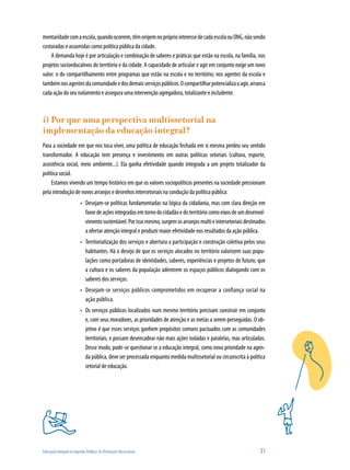 Educação Integral na Agenda Pública: As Distinções Necessárias	 31
mentaridadecomaescola,quandoocorrem,têmorigemnoprópriointeressedecadaescolaouONG,nãosendo
costuradas e assumidas como política pública da cidade.
A demanda hoje é por articulação e combinação de saberes e práticas que estão na escola, na família, nos
projetos socioeducativos do território e da cidade. A capacidade de articular e agir em conjunto exige um novo
valor: o do compartilhamento entre programas que estão na escola e no território; nos agentes da escola e
tambémnosagentesdacomunidadeedosdemaisserviçospúblicos.Ocompartilharpotencializaoagir,arranca
cada ação do seu isolamento e assegura uma intervenção agregadora, totalizante e includente.
i) Por que uma perspectiva multissetorial na
implementação da educação integral?
Para a sociedade em que nos toca viver, uma política de educação fechada em si mesma perdeu seu sentido
transformador. A educação tem presença e investimento em outras políticas setoriais (cultura, esporte,
assistência social, meio ambiente...). Ela ganha efetividade quando integrada a um projeto totalizador da
política social.
Estamos vivendo um tempo histórico em que os valores sociopolíticos presentes na sociedade pressionam
pela introdução de novos arranjos e desenhos intersetoriais na condução da política pública:
Desejam-se políticas fundamentadas na lógica da cidadania, mas com clara direção em•	
favordeaçõesintegradasemtornodocidadãoedoterritóriocomoeixosdeumdesenvol-
vimentosustentável.Porissomesmo,surgemosarranjosmultieintersetoriaisdestinados
a ofertar atenção integral e produzir maior efetividade nos resultados da ação pública.
Territorialização dos serviços e abertura a participação e construção coletiva pelos seus•	
habitantes. Há o desejo de que os serviços alocados no território valorizem suas popu-
lações como portadoras de identidades, saberes, experiências e projetos de futuro; que
a cultura e os saberes da população adentrem os espaços públicos dialogando com os
saberes dos serviços.
Desejam-se serviços públicos comprometidos em recuperar a confiança social na•	
ação pública.
Os serviços públicos localizados num mesmo território precisam construir em conjunto•	
e, com seus moradores, as prioridades de atenção e as metas a serem perseguidas. O ob-
jetivo é que esses serviços ganhem propósitos comuns pactuados com as comunidades
territoriais, e possam desencadear não mais ações isoladas e paralelas, mas articuladas.
Desse modo, pode-se questionar se a educação integral, como nova prioridade na agen-
da pública, deve ser processada enquanto medida multissetorial ou circunscrita à política
setorial de educação.
 