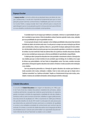 36	 Tendências para Educação Integral
Asociedadeatualéricaemespaçosquemobilizamacuriosidade,ointeresseeasoportunidadesdeapren-
der. A sociedade em que vivemos é feita de abundância cultural. Queremos aprender muitas coisas, seduzidos
por essas possibilidades de ação em quantidade excessiva.
Asnovasgeraçõesdesejamcirculareapropriar-sedasmúltiplaspossibilidadeseducacionaishojeexistentes
noâmbitodacidadeedoterritórioondevivem.Aescolaprecisasecomporcomoutrasinstituiçõesqueofertam
açõessocioeducativas,culturais,esportivas,lúdicasetc.,parapermitircirculação,exploraçãodenovosambien-
tesedadiversidadeculturalnecessáriasparaqueessasnovasgeraçõesaprendamaconvivênciaeanegociação
desentidos.Essanãoétarefafácil.Aindanãosabemoslidarcomaspotênciasedesafioseducacionaiscolocados
por essa nova sociedade que avançou para as diversas possibilidades de aprendizados compartilhados.
Acidadequeadereàperspectivaeducadoratemcomoprioridadeoinvestimentoculturaleaformaçãodos
seus cidadãos para que se sintam membros de uma sociedade capaz do diálogo, de ser solidária, de ser capaz
de afirmar suas potencialidades e de fazer frente às desigualdades sociais. Para tanto, considera necessário
potencializaraformaçãodeagenteseducativosnãoescolaresefortalecerotecidoassociativoentreinstituições
e seus cidadãos.
Com essa perspectiva potencializa-se a formação de agentes educativos não escolares para fortalecer o
tecido associativo entre escolas, instituições e cidadãos. Criam-se novos atores para agir na relação como o
“professor comunitário”ou o“professor articulador”. Amplia-se o fortalecimento de laços entre escolas, comu-
nidades e instâncias da sociedade estimulando a democratização do direito à educação.
Espaço Escolar
O espaço escolar é central na oferta da escolaridade básica de direito de crian-
ças e adolescentes. A escola tem importância fundamental para que as novas
gerações possam dominar conhecimentos e habilidades para viver e se mover
no mundo. Porém, o espaço escolar não é mais suficiente para o conjunto de
aprendizagens que as novas gerações querem e de que precisam para enfrentar
os novos desafios constitutivos da sociedade contemporânea.
Cidade Educadora
O conceito de Cidade Educadora teve origem em Barcelona, em 1990, a par-
tir da “Carta Inicial das Cidades Educadoras”, estabelecendo princípios, valores
e práticas pertinentes à atuação das instâncias governamentais, em especial a
gestão municipal, no âmbito da organização e qualidade de vida das cidades e
territórios onde os seres humanos se formam, trabalham e agem politicamente.
Esse documento foi atualizado em 1994 e novamente em 2004 para enfrentar
três grandes desafios do século XXI: investir na educação de cada pessoa para
que desenvolva seu potencial humano; promover as condições de igualdade
e construir uma verdadeira sociedade do conhecimento sem nenhum tipo de
exclusão. Em síntese, o conceito de cidade educadora visa à integração da oferta
de atividades locais e culturais para potencializar sua capacidade educativa for-
mal e informal. Seu lema é“Aprender na cidade e com a cidade”.
 