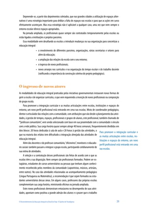 O Desenvolvimento da Educação Integral no Brasil de Hoje: A Quebra de Paradigmas 	 39
Depreende-se, a partir dos depoimentos coletados, que nas grandes cidades a utilização de espaços alter-
nativos é uma estratégia importante para driblar a falta de espaços nas escolas e para que as ações em curso
efetivamente aconteçam. Mas essa estratégia não é aplicável a qualquer caso, uma vez que nem sempre o
entorno escolar oferece espaços apropriados.
Na jornada ampliada, os profissionais quase sempre são contratados temporariamente pelas escolas ou
estão ligados a instituições e projetos parceiros.
Essa modalidade vem desafiando as escolas a introduzir mudanças na sua organização para concretizar a
educação integral:
o envolvimento de diferentes parceiros, organizações, várias secretarias e setores para•	
além da educação;
a ampliação das relações da escola com o seu entorno;•	
o ingresso de novos profissionais;•	
novos arranjos nos currículos e na organização do tempo escolar e do trabalho docente•	
(ratificando a importância da construção coletiva do projeto pedagógico).
O ingresso de novos atores
As modalidades de educação integral praticadas pelas iniciativas governamentais instauram novas formas de
gerir a escola e de organizar currículos, o que vem requerendo a inserção de novos profissionais na composição
do grupo escola.
Para promover a integração curricular e as muitas articulações entre escolas, instituições e espaços do
entorno, um novo perfil profissional está entrando em cena nas escolas. Misto de coordenador pedagógico,
diretorearticuladordasrelaçõescomacomunidade, comatribuiçõesquevãodesdeoplanejamentodasativi-
dades, à gestão de tempos, espaços, profissionais e grupos de alunos, este profissional, também chamado de
“professor comunitário”, vem sendo selecionado com base em sua proximidade com a comunidade e vínculo
com a rede pública. Sua carga horária quase sempre atinge 40 horas semanais, frequentemente divididas em
dois blocos: 20 horas dedicadas à sala de aula e 20 horas à gestão das atividades, o
que na maioria dos relatos tem dificultado a integração almejada das atividades de
educação integral.
Além dos docentes e do professor comunitário,“oficineiros”, monitores e educado-
res sociais também passam a integrar o grupo escola, participando cotidianamente de
sua rotina de atividades.
A seleção e a contratação desses profissionais são feitas de acordo com o que as
escolas têm a sua disposição. Nem sempre são profissionais formados. Podem ser es-
tagiários, estudantes de cursos universitários ou pessoas que tenham algum conheci-
mento reconhecido pelos membros da comunidade (capoeiristas, músicos, artesãos,
entre outros). No caso das atividades relacionadas ao acompanhamento pedagógico
(Língua Portuguesa ou Matemática), a recomendação é que sejam formados ou estu-
dantes universitários dessas áreas. Em alguns casos, professores das próprias escolas
complementam sua carga horária, ministrando oficinas na jornada ampliada.
Estes novos profissionais demonstram entusiasmo no desempenho de suas ativi-
dades, apontam como positiva a grande adesão dos alunos e o prazer que o trabalho
Para promover a integração curricular e
as muitas articulações entre escolas, ins-
tituições e espaços do entorno, um novo
perfil profissional está entrando em cena
nas escolas.
 