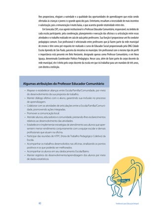 40	 Tendências para Educação Integral
lhes proporciona, elogiam a variedade e a qualidade das oportunidades de aprendizagem que estão sendo
ofertadasàscriançase jovenseograndeapoiodospais.Entretanto, ressaltama necessidadedemaisincentivo
e valorização, pois a remuneração é muito baixa, o que acarreta grande rotatividade entre eles.
EmSorocaba(SP),esseagenteinstitucionaléoProfessorEducadorComunitário,responsável,noâmbitode
cada escola participante, pela coordenação, planejamento e execução das oficinas e a articulação entre essas
atividades e o trabalho realizado em sala de aula pelos professores. Sua função é proporcionar um fio condutor
pedagógico comum. Esse profissional é selecionado entre professores que já fazem parte da rede municipal
de ensino e têm como pré-requisito ter realizado o curso de Educador Social proporcionado pela ONG Cidade
Escola Aprendiz de São Paulo, parceira da iniciativa no município. Um profissional com o mesmo tipo de perfil
e importância está presente em Belo Horizonte, designado apenas como Professor Comunitário, e em Nova
Iguaçu, denominado Coordenador Político-Pedagógico. Nesse caso, além de fazer parte do corpo docente da
rede municipal, ele é eleito pelo corpo docente da escola em que irá trabalhar para um mandato de três anos,
com direito a reeleição.
Algumas atribuições do Professor Educador Comunitário
Mapear e estabelecer alianças entre Escola/Família/Comunidade, por meio•	
do desenvolvimento da sua proposta de trabalho.
Manter diálogo efetivo com o aluno, garantindo sua inclusão no processo•	
de aprendizagem.
Colaborar com as atividades de articulações entre a Escola/Família/Comuni-•	
dade, promovendo ações integradas.
Promover a comunicação local.•	
Atender alunos, educadores e comunidade, prestando-lhes esclarecimentos•	
relativos ao desenvolvimento das atividades.
Estabelecer e implementar estratégias de atendimento aos alunos que apre-•	
sentem menor rendimento conjuntamente com a equipe escolar e demais
profissionais que atuam na oficina.
Participar das reuniões de HTPC (Hora de Trabalho Pedagógico Coletivo) da•	
Escola.
Acompanhar os trabalhos desenvolvidos nas oficinas, sinalizando os pontos•	
positivos e os que poderão ser melhorados.
Acompanhar os alunos em seu deslocamento Escola/Bairro.•	
Manter registros do desenvolvimento/aprendizagem dos alunos por meio•	
de dados estatísticos.
 