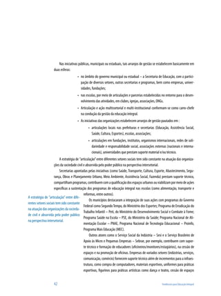 42	 Tendências para Educação Integral
Nas iniciativas públicas, municipais ou estaduais, tais arranjos de gestão se estabelecem basicamente em
duas esferas:
no âmbito do governo municipal ou estadual – a Secretaria de Educação, com a partici-•	
pação de diversos setores, outras secretarias e programas, bem como empresas, univer-
sidades, fundações;
nas escolas, por meio de articulações e parcerias estabelecidas no entorno para o desen-•	
volvimento das atividades, em clubes, igrejas, associações, ONGs.
Articulação e ação multissetorial e multi-institucional conformam-se como carro-chefe•	
na condução da gestão da educação integral.
As iniciativas das organizações estabelecem arranjos de gestão pautados em :•	
articulações locais nas prefeituras e secretarias (Educação, Assistência Social,•	
Saúde, Cultura, Esportes), escolas, associações;
articulações em fundações, institutos, organismos internacionais, redes de soli-•	
dariedade e responsabilidade social, associações externas (nacionais e interna-
cionais), universidades que prestam suporte material e/ou técnico.
A estratégia de ”articulação”entre diferentes setores sociais tem sido constante na atuação das organiza-
ções da sociedade civil e absorvida pelo poder público na perspectiva intersetorial.
Secretarias apontadas pelas iniciativas (como Saúde, Transporte, Cultura, Esporte, Abastecimento, Segu-
rança, Obras e Planejamento Urbano, Meio Ambiente, Assistência Social, Fazenda) prestam suporte técnico,
compartilhamprogramas,contribuemcomaqualificaçãodosespaçosurbanosouviabilizampormeiodeações
específicas a sustentação dos programas de educação integral nas escolas (como alimentação, transporte e
reformas, entre outros).
Os municípios destacaram a integração de suas ações com programas do Governo
Federal como SegundoTempo, do Ministério dos Esportes; Programa de Erradicação do
Trabalho Infantil – Peti, do Ministério do Desenvolvimento Social e Combate à Fome;
Programa Saúde na Escola – PSE, do Ministério da Saúde; Programa Nacional de Ali-
mentação Escolar – PNAE, Programa Nacional de Tecnologia Educacional – Proinfo,
Programa Mais Educação (MEC).
Outros atores como o Serviço Social da Indústria – Sesi e o Serviço Brasileiro de
Apoio às Micro e Pequenas Empresas – Sebrae, por exemplo, contribuem com supor-
te técnico e formação de educadores (oficineiros/monitores/estagiários), na cessão de
espaços e na promoção de oficinas. Empresas de variados setores (indústrias, serviços,
comunicação, comércio) fornecem suporte técnico além de incrementos para a infraes-
trutura, como compra de computadores, materiais esportivos, uniformes para práticas
esportivas, figurinos para práticas artísticas como dança e teatro, cessão de espaços
A estratégia de ”articulação” entre dife-
rentes setores sociais tem sido constante
na atuação das organizações da socieda-
de civil e absorvida pelo poder público
na perspectiva intersetorial.
 