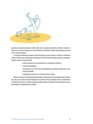 O Desenvolvimento da Educação Integral no Brasil de Hoje: A Quebra de Paradigmas 	 43
para práticas esportivas (academias e clubes), entre outros. Associações comunitárias, de bairros e igrejas con-
tribuem com a cessão de espaços para o desenvolvimento de atividades.Também recebeu destaque a parceria
com os ConselhosTutelares.
As secretarias de Educação coordenam o fluxo de parceiros e recursos (técnicos e materiais) e estabelecem
critériosediretrizesparaaimplantaçãodosprogramas.Paratanto,destacamequipesparagerir,acompanhare
coordenar as ações no que diz respeito:
ao gerenciamento dos recursos financeiros e à contratação de oficineiros;•	
às propostas pedagógicas;•	
às articulações com o entorno para a disponibilização, sobretudo de espaços para a reali-•	
zação das atividades;
à integração das oficinas com as áreas básicas dos currículos.•	
Embora as iniciativas de educação integral destaquem a importância de uma avaliação ampla e participa-
tiva, estas, em sua maioria, ainda não ultrapassaram os limites restritos da avaliação escolar. O monitoramento
e avaliação dos processos e resultados da educação integral exigem a introdução de outros indicadores que vão
além daqueles já trabalhados pela via do Ideb.
 