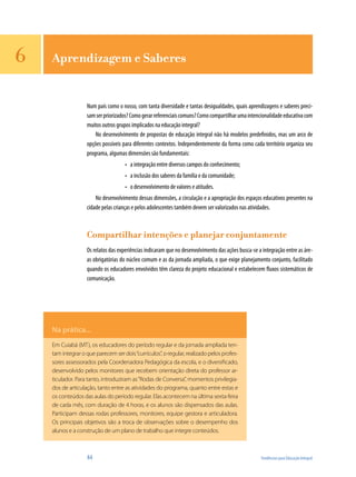 44	 Tendências para Educação Integral
Aprendizagem e Saberes
Num país como o nosso, com tanta diversidade e tantas desigualdades, quais aprendizagens e saberes preci-
samserpriorizados?Comogerarreferenciaiscomuns?Comocompartilharumaintencionalidadeeducativacom
muitos outros grupos implicados na educação integral?
No desenvolvimento de propostas de educação integral não há modelos predefinidos, mas um arco de
opções possíveis para diferentes contextos. Independentemente da forma como cada território organiza seu
programa, algumas dimensões são fundamentais:
a integração entre diversos campos do conhecimento;•	
a inclusão dos saberes da família e da comunidade;•	
o desenvolvimento de valores e atitudes.•	
No desenvolvimento dessas dimensões, a circulação e a apropriação dos espaços educativos presentes na
cidade pelas crianças e pelos adolescentes também devem ser valorizados nas atividades.
Compartilhar intenções e planejar conjuntamente
Os relatos das experiências indicaram que no desenvolvimento das ações busca-se a integração entre as áre-
as obrigatórias do núcleo comum e as da jornada ampliada, o que exige planejamento conjunto, facilitado
quando os educadores envolvidos têm clareza do projeto educacional e estabelecem fluxos sistemáticos de
comunicação.
Na prática...
Em Cuiabá (MT), os educadores do período regular e da jornada ampliada ten-
tam integrar o que parecem ser dois“currículos”, o regular, realizado pelos profes-
sores assessorados pela Coordenadora Pedagógica da escola, e o diversificado,
desenvolvido pelos monitores que recebem orientação direta do professor ar-
ticulador. Para tanto, introduziram as“Rodas de Conversa”, momentos privilegia-
dos de articulação, tanto entre as atividades do programa, quanto entre estas e
os conteúdos das aulas do período regular. Elas acontecem na última sexta-feira
de cada mês, com duração de 4 horas, e os alunos são dispensados das aulas.
Participam dessas rodas professores, monitores, equipe gestora e articuladora.
Os principais objetivos são a troca de observações sobre o desempenho dos
alunos e a construção de um plano de trabalho que integre conteúdos.
6
 