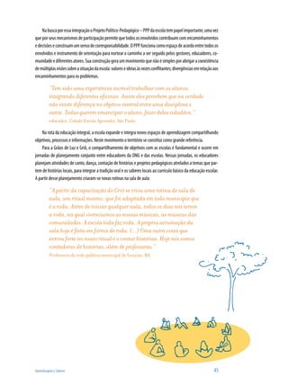 Aprendizagem e Saberes 	 45
NabuscaporessaintegraçãooProjetoPolítico-Pedagógico–PPPdaescolatempapelimportante,umavez
queporseusmecanismosdeparticipaçãopermitequetodososenvolvidoscontribuamcomencaminhamentos
edecisõeseconstruamumsensodecorresponsabilidade.OPPPfuncionacomoespaçodeacordoentretodosos
envolvidos e instrumento de orientação para nortear o caminho a ser seguido pelos gestores, educadores, co-
munidadeediferentesatores.Suaconstruçãogeraummovimentoquenãoésimplesporabrigaracoexistência
demúltiplasvisõessobreasituaçãodaescola:valoreseideiasàsvezesconflitantes;divergênciasemrelaçãoaos
encaminhamentos para os problemas.
“Tem sido uma experiência incrível trabalhar com os alunos,
integrando diferentes oficinas. Assim eles percebem que na verdade
não existe diferença no objetivo central entre uma disciplina e
outra. Todas querem emancipar o aluno, fazer deles cidadãos.”
educador, Cidade Escola Aprendiz, São Paulo
Na rota da educação integral, a escola expande e integra novos espaços de aprendizagem compartilhando
objetivos, processos e informações. Neste movimento o território se constitui como grande referência.
Para a Grãos de Luz e Griô, o compartilhamento de objetivos com as escolas é fundamental e ocorre em
jornadas de planejamento conjunto entre educadores da ONG e das escolas. Nessas jornadas, os educadores
planejam atividades de canto, dança, contação de histórias e projetos pedagógicos atrelados a temas que par-
tem de histórias locais, para integrar a tradição oral e os saberes locais ao currículo básico da educação escolar.
A partir desse planejamento criaram-se novas rotinas na sala de aula:
“A partir da capacitação do Griô se criou uma rotina de sala de
aula, um ritual mesmo, que foi adaptada em todo município que
é a roda. Antes de iniciar qualquer aula, todos os dias nós temos
a roda, na qual vivenciamos as nossas músicas, as músicas das
comunidades. A escola toda faz roda. A própria arrumação da
sala hoje é feita em forma de roda. (...) Uma outra coisa que
entrou forte no nosso ritual é o contar histórias. Hoje nós somos
contadoras de histórias, além de professoras.”
Professora da rede pública municipal de Lençóis, BA
 
