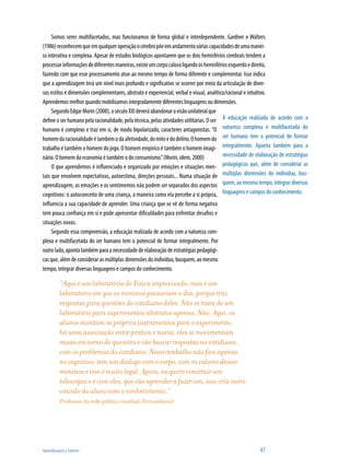 Aprendizagem e Saberes 	 47
Somos seres multifacetados, mas funcionamos de forma global e interdependente. Gardner e Walters
(1986)reconhecemqueemqualqueroperaçãoocérebropõeemandamentováriascapacidadesdeumamanei-
ra interativa e complexa. Apesar de estudos biológicos apontarem que os dois hemisférios cerebrais tendem a
processarinformaçõesdediferentesmaneiras,existeumcorpocalosoligandooshemisfériosesquerdoedireito,
fazendo com que esse processamento atue ao mesmo tempo de forma diferente e complementar. Isso indica
que a aprendizagem terá um nível mais profundo e significativo se ocorrer por meio da articulação de diver-
sos estilos e dimensões complementares, abstrato e experiencial, verbal e visual, analítico/racional e intuitivo.
Aprendemos melhor quando mobilizamos integradamente diferentes linguagens ou dimensões.
SegundoEdgarMorin(2000),oséculoXXIdeveráabandonaravisãounilateralque
define o ser humano pela racionalidade, pela técnica, pelas atividades utilitárias. O ser
humano é complexo e traz em si, de modo bipolarizado, caracteres antagonistas. “O
homemdaracionalidadeétambémodaafetividade,domitoedodelírio.Ohomemdo
trabalho é também o homem do jogo. O homem empírico é também o homem imagi-
nário. O homem da economia é também o do consumismo.”(Morin, idem, 2000)
O que aprendemos é influenciado e organizado por emoções e situações men-
tais que envolvem expectativas, autoestima, direções pessoais... Numa situação de
aprendizagem, as emoções e os sentimentos não podem ser separados dos aspectos
cognitivos: o autoconceito de uma criança, a maneira como ela percebe a si própria,
influencia a sua capacidade de aprender. Uma criança que se vê de forma negativa
tem pouca confiança em si e pode apresentar dificuldades para enfrentar desafios e
situações novas.
Segundo essa compreensão, a educação realizada de acordo com a natureza com-
plexa e multifacetada do ser humano tem o potencial de formar integralmente. Por
outro lado, aponta também para a necessidade de elaboração de estratégias pedagógi-
cas que, além de considerar as múltiplas dimensões do indivíduo, busquem, ao mesmo
tempo, integrar diversas linguagens e campos do conhecimento.
“Aqui é um laboratório de Física improvisado, mas é um
laboratório em que os meninos passariam o dia, porque traz
respostas para questões do cotidiano deles. Não se trata de um
laboratório para experimentos abstratos apenas. Não. Aqui, os
alunos montam os próprios instrumentos para o experimento,
há uma associação entre prática e teoria, eles se movimentam
muito em torno de questões e vão buscar respostas no cotidiano,
com os problemas do cotidiano. Nosso trabalho não fica apenas
no cognitivo, tem um diálogo com o corpo, com os valores desses
meninos e isso é muito legal. Agora, eu quero construir um
telescópio e é com eles, que vão aprender a fazer um, isso cria outro
vínculo do aluno com o conhecimento.”
Professor da rede pública estadual, Pernambuco)
A educação realizada de acordo com a
natureza complexa e multifacetada do
ser humano tem o potencial de formar
integralmente. Aponta também para a
necessidade de elaboração de estratégias
pedagógicas que, além de considerar as
múltiplas dimensões do indivíduo, bus-
quem, ao mesmo tempo, integrar diversas
linguagens e campos do conhecimento.
 