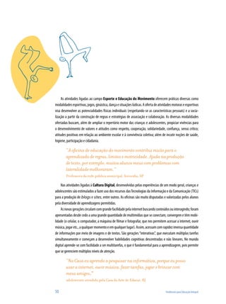 50	 Tendências para Educação Integral
As atividades ligadas ao campo Esporte e Educação do Movimento oferecem práticas diversas como
modalidadesesportivas,jogos,ginástica,dançaesituaçõeslúdicas.Aofertadeatividadesmotoraseesportivas
visa desenvolver as potencialidades físicas individuais (respeitando-se as características pessoais) e a socia-
lização a partir da construção de regras e estratégias de associação e colaboração. As diversas modalidades
ofertadas buscam, além de ampliar o repertório motor das crianças e adolescentes, propiciar vivências para
o desenvolvimento de valores e atitudes como respeito, cooperação, solidariedade, confiança, senso crítico;
atitudes positivas em relação ao ambiente escolar e à convivência coletiva; além de incutir noções de saúde,
higiene, participação e cidadania.
“A oficina de educação do movimento contribui muito para o
aprendizado de regras, limites e motricidade. Ajuda na produção
de texto, por exemplo, muitos alunos meus com problemas com
lateralidade melhoraram.”
Professora da rede pública municipal, Sorocaba, SP
Nas atividades ligadas à Cultura Digital, desenvolvidas pelas experiências de um modo geral, crianças e
adolescentes são estimulados a fazer uso dos recursos dasTecnologias da Informação e da Comunicação (TICs)
para a produção de blogs e sites, entre outros. As oficinas são muito disputadas e valorizadas pelos alunos
pela diversidade de aprendizagens permitidas.
Asnovasgeraçõescirculamcomgrandefacilidadepelainternetbuscandoconteúdosouinteragindo;foram
apresentadas desde cedo a uma grande quantidade de multimídias que se conectam, convergem e têm mobi-
lidade (o celular, o computador, a máquina de filmar e fotografar, que nos permitem acessar a internet, ouvir
música,jogaretc.,aqualquermomentoeemqualquerlugar).Assim,acessamcomrapidezimensaquantidade
de informações por meio de imagens e de textos. São gerações“interativas”, que executam múltiplas tarefas
simultaneamente e começam a desenvolver habilidades cognitivas descentradas e não lineares. No mundo
digital aprende-se com facilidade a ser multitarefas, o que é fundamental para a aprendizagem, pois permite
que se gerenciem múltiplos níveis de atenção.
“Na Casa eu aprendo a pesquisar na informática, porque eu posso
usar a internet, ouvir música, fazer tarefas, jogar e brincar com
meus amigos.”
adolescente atendido pela Casa da Arte de Educar, RJ
 