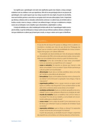 Aprendizagem e Saberes 	 53
Isso significa que a aprendizagem será tanto mais significativa quanto mais relações a criança conseguir
estabelecer com seu cotidiano e com suas experiências. Além de ter uma participação ativa no seu processo de
aprendizagem, não se pode esquecer que essa criança ou jovem tem uma origem, faz parte de uma família,
moranumterritório,pertenceaumaetniaouaumgruposocialetemumaculturaprópria.Assim,éimportante
que diminua a distância entre os chamados conhecimentos universais e os saberes locais, do território onde se
localiza a escola e vivem as crianças: a vivência é um atributo do lugar; é nele que se estabelecem as relações
sociais com as instituições e com o trabalho e que se desenvolvem a subjetividade e a cultura.
Arelaçãodoindividuocomavidaémediadapeloterritórioondeelevive.Aaprendizagemimplicaconstru-
çãodesentido,eoquefazsentidoparaascriançasejovenssãosuasvivênciasepráticasculturais:asrelaçõesso-
ciais que estabelecem os saberes que já trazem para a escola, as crenças e valores com os quais se identificam.
Na prática...
A Casa da Arte de Educar (RJ) aposta no diálogo entre os saberes co-
munitários e escolares por meio do que denomina “Pedagogia das
Trocas”, que se constitui a partir da possibilidade de mútua contami-
nação entre grupos com saberes diferentes.
As atividades são desenvolvidas por meio de pesquisas realizadas
por educadores (da ONG e de escolas parceiras) e pelas crianças aten-
didas nas comunidades de seu entorno, a partir de diversos eixos:
habitação:•	 Como são construídas as casas nesta comunidade?
Como se caracteriza sua experiência com o espaço?
corpo e vestuário:•	 Há esportes ou danças que marcam a vida
desta comunidade? Como se vestem? Quais influências/heranças
culturais podem ser reconhecidas?
alimentação:•	 Quais são as comidas prediletas desta comunida-
de? Há falta ou abundância de alimentos?
brincadeiras:•	 Quais as brincadeiras favoritas entre as diversas fai-
xas etárias? Como brincavam as gerações mais antigas, e hoje as
mais jovens?
organização política:•	 Como o grupo vivencia as regras sociais?
Quais os conflitos mais frequentes? Como se desenvolvem as rela-
ções entre os diversos atores sociais desta comunidade?
condiçõesambientais:•	 Quaisascondiçõesgeográficasdacomu-
nidade? Como o meio ambiente influencia as condições de vida?
mundo do trabalho:•	 Quais os trabalhos mais comuns nesta co-
munidade? Por meio de seu trabalho, a comunidade vem encon-
trando saídas para os desafios locais?
curas e rezas:•	 Como cuidam da saúde? Como solucionam os ma-
les físicos que enfrentam? Quais as tradições de remédios? Quais
as receitas?
expressões artísticas:•	 quais as festas, as danças? As expressões
visuais? As formas de comunicação? As histórias?
A partir das pesquisas, as atividades buscam integrar o repertório
das experiências comunitárias com diversas áreas do conhecimento.
 