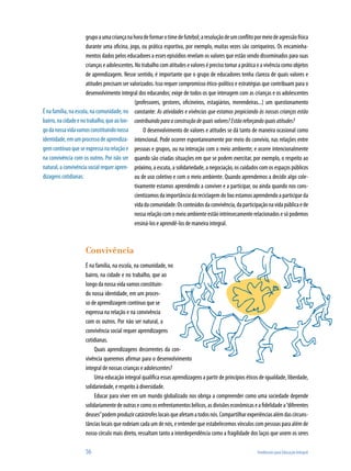 56	 Tendências para Educação Integral
grupoaumacriançanahoradeformarotimedefutebol;aresoluçãodeumconflitopormeiodeagressãofísica
durante uma oficina, jogo, ou prática esportiva, por exemplo, muitas vezes são corriqueiros. Os encaminha-
mentos dados pelos educadores a esses episódios revelam os valores que estão sendo disseminados para suas
crianças e adolescentes. No trabalho com atitudes e valores é preciso tomar a prática e a vivência como objetos
de aprendizagem. Nesse sentido, é importante que o grupo de educadores tenha clareza de quais valores e
atitudes precisam ser valorizados. Isso requer compromisso ético-político e estratégias que contribuam para o
desenvolvimento integral dos educandos; exige de todos os que interagem com as crianças e os adolescentes
(professores, gestores, oficineiros, estagiários, merendeiras...) um questionamento
constante: As atividades e vivências que estamos propiciando às nossas crianças estão
contribuindoparaaconstruçãodequaisvalores?Estãoreforçandoquaisatitudes?
O desenvolvimento de valores e atitudes se dá tanto de maneira ocasional como
intencional. Pode ocorrer espontaneamente por meio do convívio, nas relações entre
pessoas e grupos, ou na interação com o meio ambiente; e ocorre intencionalmente
quando são criadas situações em que se podem exercitar, por exemplo, o respeito ao
próximo, a escuta, a solidariedade, a negociação, os cuidados com os espaços públicos
ou de uso coletivo e com o meio ambiente. Quando aprendemos a decidir algo cole-
tivamente estamos aprendendo a conviver e a participar, ou ainda quando nos cons-
cientizamos da importância da reciclagem do lixo estamos aprendendo a participar da
vidadacomunidade.Osconteúdosdaconvivência,daparticipaçãonavidapúblicaede
nossa relação com o meio ambiente estão intrinsecamente relacionados e só podemos
ensiná-los e aprendê-los de maneira integral.
Convivência
É na família, na escola, na comunidade, no
bairro, na cidade e no trabalho, que ao
longodanossavidavamosconstituin-
do nossa identidade, em um proces-
so de aprendizagem contínuo que se
expressa na relação e na convivência
com os outros. Por não ser natural, a
convivência social requer aprendizagens
cotidianas.
Quais aprendizagens decorrentes da con-
vivência queremos afirmar para o desenvolvimento
integral de nossas crianças e adolescentes?
Uma educação integral qualifica essas aprendizagens a partir de princípios éticos de igualdade, liberdade,
solidariedade, e respeito à diversidade.
Educar para viver em um mundo globalizado nos obriga a compreender como uma sociedade depende
solidariamentedeoutrasecomoosenfrentamentosbélicos,asdivisõeseconômicaseafidelidadea“diferentes
deuses”podemproduzircatástrofeslocaisqueafetamatodosnós.Compartilharexperiênciasalémdascircuns-
tâncias locais que rodeiam cada um de nós, e entender que estabelecemos vínculos com pessoas para além de
nosso círculo mais direto, ressaltam tanto a interdependência como a fragilidade dos laços que unem os seres
Énafamília,naescola,nacomunidade,no
bairro,nacidadeenotrabalho,queaolon-
godanossavidavamosconstituindonossa
identidade,emumprocessodeaprendiza-
gemcontínuoqueseexpressanarelaçãoe
na convivência com os outros. Por não ser
natural, a convivência social requer apren-
dizagens cotidianas.
 