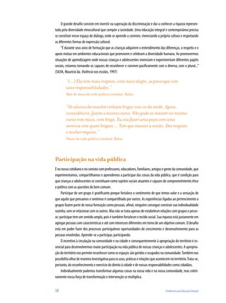 58	 Tendências para Educação Integral
O grande desafio consiste em investir na superação da discriminação e dar a conhecer a riqueza represen-
tada pela diversidade etnocultural que compõe a sociedade. Uma educação integral e contemporânea precisa
se constituir nesse espaço de diálogo, onde se aprende a conviver, vivenciando a própria cultura e respeitando
as diferentes formas de expressão cultural.
“É durante seus anos de formação que as crianças adquirem o entendimento das diferenças, o respeito e o
apoio mútuo em ambientes educacionais que promovem e celebram a diversidade humana. Ao promovermos
situações de aprendizagem onde nossas crianças e adolescentes vivenciam e experimentam diferentes papéis
sociais, estamos tornando-os capazes de reconhecer e conviver pacificamente com o diverso, com o plural...”
(SILVA, Maurício da. Violêncianasescolas, 1997)
“(...) Ela tem mais respeito, está mais alegre, se preocupa com
suas responsabilidades.”
Mãe de aluna da rede pública estadual, Bahia 
“Os alunos da manhã vinham brigar com os da tarde. Agora,
coincidência, fazem o mesmo curso. Não pode se manter no mesmo
curso com raiva, com briga. Eu vou fazer uma peça com uma
menina com quem briguei ... Tem que manter a união. Dar respeito
e receber respeito.”
Aluno da rede pública estadual, Bahia
Participação na vida pública
Énonossocotidianoenocontatocomprofessores,educadores,familiares,amigosegentedacomunidade,que
experimentamos, compartilhamos e aprendemos a participar das coisas da vida pública, que é condição para
quecriançaseadolescentesseconstituamcomosujeitossociaisatuantesecapazesdecomprometimentoético
e político com as questões do bem comum.
Participar de um grupo é gratificante porque fortalece o sentimento de que temos valor e a sensação de
que aquilo que pensamos e sentimos é compartilhado por outros. As experiências ligadas ao pertencimento a
grupos fazem parte de nossa formação como pessoas; afinal, ninguém consegue construir sua individualidade
sozinho,semserelacionarcomosoutros.Masnãosetrataapenasdeestabelecerrelaçõescomgruposepesso-
as:participartem um sentidoamplo, poisé tambémfortalecerotecidosocial.Suariquezaestájustamente em
agregarpessoascomcaracterísticaseatécominteressesdiferentesemtornodeumobjetivocomum.Odesafio
está em poder fazer dos processos participativos oportunidades de crescimento e desenvolvimento para as
pessoas envolvidas. Aprende-se a participar, participando.
O incentivo à circulação na comunidade e na cidade e consequentemente à apropriação do território é es-
sencial para desenvolvermos maior participação na vida pública de nossas crianças e adolescentes. A apropria-
çãodoterritórionospermitereconhecercomoosespaçossãogeridoseocupadosnacomunidade.Tambémnos
possibilitaolhardemaneirainvestigativaparaosusos,práticaserelaçõesqueacontecemnoterritório.Trata-se,
portanto, do reconhecimento e exercício do direito à cidade e de nossas responsabilidades como cidadãos.
Individualmente podemos transformar algumas coisas na nossa vida e na nossa comunidade, mas coleti-
vamente nossa força de transformação e intervenção se multiplica.
 