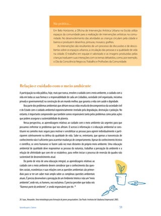 Aprendizagem e Saberes 	 59
Relação e cuidado com o meio ambiente
Aparticipaçãonavidapública,hoje,maisquenunca,envolveocuidadocomomeioambiente,ocuidadocoma
vida em todas as suas formas e a responsabilidade de cada um (cidadãos, sociedade civil organizada, iniciativa
privada e governamental) na construção de um mundo melhor, que garanta a vida com saúde e dignidade.
Boapartedosproblemasambientaisqueafetamnossasvidasresultadodescompromissodasociedadecivil
e do Estado com o cuidado ambiental exponencialmente revelado pela degradação, destruição e poluição. No
entanto, é importante compreender que também somos responsáveis tanto pelos problemas como pelas ações
que podem assegurar a sustentabilidade do planeta.
Nessa perspectiva, as aprendizagens relativas ao cuidado com o meio ambiente são urgentes para que
possamos enfrentar os problemas que nos afetam. O acesso à informação e à educação ambiental se cons-
tituem no caminho mais seguro para motivar e sensibilizar as pessoas para agirem individualmente e parti-
ciparem coletivamente na defesa da qualidade de vida. Sabe-se, entretanto, que apenas a transmissão de
conhecimento não é suficiente para acarretar mudanças de comportamento. Apesar do conhecimento técnico
e científico, os seres humanos se fazem cada vez mais distantes do próprio meio ambiente. Uma educação
ambiental de qualidade deve reaproximar as pessoas da natureza, trabalhar a percepção do ambiente e a
relação de afetividade que com ele se estabelece, para enfim iniciar o processo de reversão do quadro não
sustentável de desenvolvimento atual.
Do ponto de vista de uma educação integral, as aprendizagens relativas ao
cuidado com o meio ambiente devem considerar que o conhecimento das ques-
tões sociais, econômicas e suas relações com as questões ambientais são primor-
diais para se ter um saber mais amplo sobre as complexas questões ambientais
atuais.ÉprecisodesenvolverapercepçãodeumAmbienteInteiroenãoum“meio
ambiente”,ondenós,oshomens,nosexcluímos.Éprecisoperceberquetodosnós
“fazemospartedoambiente”, e sendo responsáveis por ele. 20
20	 Isaac, Alexandre. Umametodologiaparaformaçãodejovenspesquisadores. São Paulo: Instituto de Cidadania Empresarial, 2005.
Na prática...
Em Belo Horizonte, a Oficina de Intervenção Artística Urbana na Escola utiliza
espaços da comunidade para a realização de intervenções artísticas na comu-
nidade. No desenvolvimento das atividades as crianças circulam pela cidade e
bairros e produzem desenhos, pinturas, mosaico, grafites.
As intervenções são resultantes de um processo de discussões e de desco-
bertas sobre os espaços urbanos, a circulação das pessoas e a qualidade de vida
na cidade. O trabalho em equipe é valorizado e as imagens produzidas pelas
criançastraduzemsuasinteraçõescomostemasdebatidos,como,porexemplo,
o Dia da Consciência Negra ouTrabalho e Profissões da Comunidade.
 