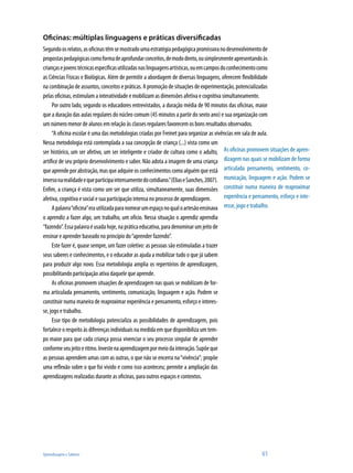 Aprendizagem e Saberes 	 61
Oficinas: múltiplas linguagens e práticas diversificadas
Segundoosrelatos,asoficinastêmsemostradoumaestratégiapedagógicapromissoranodesenvolvimentode
propostaspedagógicascomoformadeaprofundarconceitos,demododireto,ousimplesmenteapresentandoàs
criançasejovenstécnicasespecíficasutilizadasnaslinguagensartísticas,ouemcamposdoconhecimentocomo
as Ciências Físicas e Biológicas. Além de permitir a abordagem de diversas linguagens, oferecem flexibilidade
na combinação de assuntos, conceitos e práticas. A promoção de situações de experimentação, potencializadas
pelas oficinas, estimulam a interatividade e mobilizam as dimensões afetiva e cognitiva simultaneamente.
Por outro lado, segundo os educadores entrevistados, a duração média de 90 minutos das oficinas, maior
que a duração das aulas regulares do núcleo comum (45 minutos a partir do sexto ano) e sua organização com
um número menor de alunos em relação às classes regulares favorecem os bons resultados observados.
“A oficina escolar é uma das metodologias criadas por Freinet para organizar as vivências em sala de aula.
Nessa metodologia está contemplada a sua concepção de criança (...) vista como um
ser histórico, um ser afetivo, um ser inteligente e criador de cultura como o adulto,
artífice de seu próprio desenvolvimento e saber. Não adota a imagem de uma criança
queaprendeporabstração,masqueadquireosconhecimentoscomoalguémqueestá
imersonarealidadeequeparticipaintensamentedocotidiano.”(EliaseSanches,2007).
Enfim, a criança é vista como um ser que utiliza, simultaneamente, suas dimensões
afetiva, cognitiva e social e sua participação intensa no processo de aprendizagem.
Apalavra“oficina”erautilizadaparanomearumespaçonoqualoartesãoensinava
o aprendiz a fazer algo, um trabalho, um ofício. Nessa situação o aprendiz aprendia
“fazendo”.Essapalavraéusadahoje,napráticaeducativa,paradenominarumjeitode
ensinar e aprender baseado no princípio do“aprender fazendo”.
Este fazer é, quase sempre, um fazer coletivo: as pessoas são estimuladas a trazer
seus saberes e conhecimentos, e o educador as ajuda a mobilizar tudo o que já sabem
para produzir algo novo. Essa metodologia amplia os repertórios de aprendizagem,
possibilitando participação ativa daquele que aprende.
As oficinas promovem situações de aprendizagem nas quais se mobilizam de for-
ma articulada pensamento, sentimento, comunicação, linguagem e ação. Podem se
constituir numa maneira de reaproximar experiência e pensamento, esforço e interes-
se, jogo e trabalho.
Esse tipo de metodologia potencializa as possibilidades de aprendizagem, pois
fortalece o respeito às diferenças individuais na medida em que disponibiliza um tem-
po maior para que cada criança possa vivenciar o seu processo singular de aprender
conformeseujeitoeritmo.Investenaaprendizagempormeiodainteração.Supõeque
as pessoas aprendem umas com as outras, o que não se encerra na“vivência”; propõe
uma reflexão sobre o que foi vivido e como isso aconteceu; permite a ampliação das
aprendizagens realizadas durante as oficinas, para outros espaços e contextos.
As oficinas promovem situações de apren-
dizagem nas quais se mobilizam de forma
articulada pensamento, sentimento, co-
municação, linguagem e ação. Podem se
constituir numa maneira de reaproximar
experiência e pensamento, esforço e inte-
resse, jogo e trabalho.
 