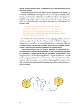 64	 Tendências para Educação Integral
formações, mas unidos por objetivos comuns. Ela exige sempre um clima de negociação entre todos que com-
põem a equipe de trabalho.
Por terem como ponto de partida um tema-problema desafiador, os projetos de trabalho favorecem o de-
senvolvimento das habilidades de análise, interpretação e crítica dos alunos; ampliam a capacidade de formu-
lar hipóteses, levantar perguntas e explicitar saberes pessoais, frente a um problema ou afirmação; promovem
a habilidade de argumentar, de se posicionar e avaliar, não somente frente às informações coletadas, como
tambémfrenteàsopiniõesdoscolegas.Éumaestratégiaqueexigedosprofessoresohábitodapesquisafrente
aos temas de estudo.
“O que mais gosto aqui na escola são os projetos. São bem
organizados. Dá pra entender bem a lição, o que eles querem
passar com o projeto. As oficinas então são muito legais, tem
percussão, flauta, coral, filosofia, fazer fuxico, bordado, gibiteca.”
Aluno da rede pública municipal, Palmas, TO
Essa forma de trabalho favorece o envolvimento, o interesse e a participação em todo o processo a ser
vivido, além de respeitar estilos individuais de aprendizagens. Pressupõe um olhar diferente do professor em
relação aos alunos, ao seu trabalho e a sua sistemática de avaliação do ensino e da aprendizagem. Os projetos
de trabalho reconhecem, de um lado, o papel do educador no desenvolvimento de habilidades cognitivas e
atitudinais, e de outro, o do aluno, como um dos responsáveis por sua própria aprendizagem.
Segundo Hernandez e Ventura (1998), “Essa modalidade de articulação dos conhecimentos escolares é
uma forma de organizar a atividade de ensino-aprendizagem, que implica considerar que tais conhecimentos
não se ordenam para sua compreensão de uma forma rígida, nem em função de algumas referências discipli-
nares preestabelecidas ou de uma homogeneização dos alunos. A função do Projeto é favorecer a criação de
estratégias de organização dos conhecimentos escolares em relação a: 1) o tratamento da informação e, 2) a
relação entre os diferentes conteúdos em torno de problemas ou hipóteses que facilitem aos alunos a constru-
çãodeseusconhecimentos,atransformaçãodainformaçãoprocedentedosdiferentessaberesdisciplinaresem
conhecimento próprio”.
 