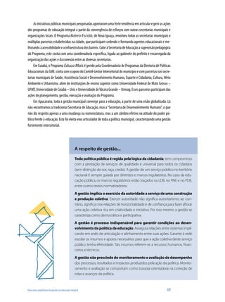 Uma nova arquitetura de gestão na educação integral	 69
Asiniciativaspúblicasmunicipaispesquisadasapontaramumafortetendênciaemarticularegerirasações
dos programas de educação integral a partir da convergência de esforços com outras secretarias municipais e
organizações locais. O Programa Bairro Escola, de Nova Iguaçu, envolveu todas as secretarias municipais e
múltiplas parcerias estabelecidas na cidade, que participam cedendo e formando agentes educacionais e me-
lhorandoaacessibilidadeeainfraestruturadosbairros.CabeàSecretariadeEducaçãoasupervisãopedagógica
do Programa; este conta com uma coordenadoria específica, ligada ao gabinete do prefeito e encarregada da
organização das ações e da conexão entre as diversas secretarias.
Em Cuiabá, o Programa Educa Mais é gerido pela Coordenadoria de Programas da Diretoria de Políticas
EducacionaisdaSME;contacomoapoiodoComitêGestorIntersetorialdomunicípioecomparceriasnassecre-
tarias municipais de Saúde, Assistência Social e Desenvolvimento Humano, Esporte e Cidadania, Cultura, Meio
Ambiente e Urbanismo, além de instituições de ensino superior como Universidade Federal de Mato Grosso –
UFMT,UniversidadedeCuiabá–UniceUniversidadedeVárzeaGrande–Univag.Essesparceirosparticipamdas
ações de planejamento, gestão, execução e avaliação do Programa.
Em Apucarana, toda a gestão municipal converge para a educação, a partir de uma visão globalizada. Lá
não encontramos a tradicional Secretaria de Educação, mas a“Secretaria de Desenvolvimento Humano”, o que
não diz respeito apenas a uma mudança na nomenclatura, mas a um câmbio efetivo na atitude do poder pú-
blico frente à educação. Esta foi eleita eixo articulador de toda a política municipal, caracterizando uma gestão
fortemente intersetorial.
Toda política pública é regida pela lógica da cidadania; tem compromisso
com a prestação de serviços de qualidade e universal para todos os cidadãos
(sem distinção de cor, raça, credo). A gestão de um serviço público no território
nacional é sempre guiada por diretrizes e marcos regulatórios. No caso da edu-
cação pública, os marcos regulatórios estão traçados na LDB, no PNE e no PDE,
entre outros textos normatizadores.
A gestão implica o exercício da autoridade a serviço de uma construção
e produção coletiva. Exercer autoridade não significa autoritarismo; ao con-
trário, significa criar relações de horizontalidade e de confiança para fazer aflorar
uma ação coletiva rica em criatividade e iniciativa. Por isso mesmo a gestão se
caracteriza como democrática e participativa.
A gestão é processo indispensável para garantir condições ao desen-
volvimento da política de educação. Assegura relações entre sistemas impli-
cando em anéis de articulação e alinhamento entre suas ações. Garante à rede
escolar os insumos e apoios necessários para que a ação coletiva deste serviço
público tenha efetividade. Tais insumos referem-se a recursos humanos, finan-
ceiros e técnicos.
A gestão não prescinde do monitoramento e avaliação de desempenho
dos processos, resultados e impactos produzidos pela ação da política. Monito-
ramento e avaliação se comportam como bússola orientadora na correção de
rotas e avanços da política.
A respeito de gestão...
 
