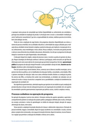 Uma nova arquitetura de gestão na educação integral	 71
e quaisquer outras pessoas da comunidade que tenham disponibilidade ou conhecimento são convidados a
participar das atividades de ampliação da jornada. A articulação entre a escola e a comunidade é mediada por
um(a)“professor(a) comunitário(a)”que tem a responsabilidade de contatar, mobilizar parceiros do território,
bem como dialogar com eles.
Tendo em vista a ampliação da carga horária e dos programas educativos disponibilizados aos alunos, o
númerodepessoasenvolvidascomasatividadeseducativaseadiversidadedosespaçosutilizadosparaareali-
zaçãodessasatividadestornambastantecomplexaagestãodaeducação,poisimplicamaincorporaçãodeno-
vos conhecimentos, novas metodologias e novas culturas. Nessas condições, é necessária uma gestão presente
eatentaàsnovasdimensõesdasatividadeseducacionais,diminuindooriscodequeosprogramasdeeducação
integral se convertam em ações fragmentadas e descontinuadas.
A educação integral tem exigido a adoção de processos novos e recentes na prática de gestores da educa-
ção. Requer estratégias de informação contínuas e abertura à participação, sendo necessário um ágil fluxo de
informaçãoassimcomocanaisabertosdecomunicaçãoquepermitamtransparência.Noinício:apresentação
pública do programa de educação integral firmando-o como prioridade e desejo de todos; durante sua rea-
lização, devolutivas sobre o desempenho do programa.
Para tal é possível lançar mão de boletins, fóruns, conversas com os diversos conselhos municipais, com os
gestoresdasdiversaspolíticas,comostrabalhadoresdaeducação,famílias,comunidades,universidades,ONGs
e gestores municipais de educação: todos esses atores enfrentam desafios distintos na condução da gestão.
No universo das ONGs, as iniciativas têm caráter mais territorializado, as atividades são realizadas com um
número de escolas e crianças circunscrito e compatível com as possibilidades e condições de atendimento das
organizações da sociedade civil.
Nasexperiênciasgovernamentais,sobretudonaquelasqueapostamemummodelonoqualaampliaçãoda
jornada educativa se dá por meio da realização de parcerias com organizações da sociedade civil, com agentes
da comunidade e parceiros governamentais responsáveis por políticas sociais, a tarefa é complexa e morosa.
Processo cuidadoso na operação do programa
Na operação do programa é preciso estar atento à: formação contínua dos agentes operadores; supervisão e
acompanhamentopróximonarealizaçãodosprojetospolítico-pedagógicosdefinidospelasescolas;orientação
nos arranjos curriculares e metas de aprendizagem no âmbito da educação integral; alocação de espaços;
alimentação dos alunos, entre outros.
Tornar possível a ampliação da jornada educativa de crianças e adolescentes exige pensar a formação do
pessoal envolvido; engajar a comunidade; dispor de espaços excedentes nas comunidades e escolas; construir
planoseprojetosbemestruturados;criarespaçosdetomadadedecisão;dispordemateriais,recursosfinancei-
ros e equipes que permitam a realização de atividades e oficinas com os alunos.
 