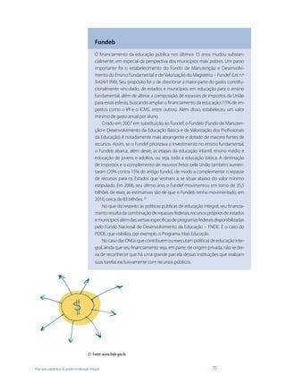 Uma nova arquitetura de gestão na educação integral	 75
Fundeb
O financiamento da educação pública nos últimos 15 anos mudou substan-
cialmente, em especial da perspectiva dos municípios mais pobres. Um passo
importante foi o estabelecimento do Fundo de Manutenção e Desenvolvi-
mento do Ensino Fundamental e de Valorização do Magistério – Fundef (Lei n.º
9.424/1996). Seu propósito foi o de direcionar a maior parte do gasto, constitu-
cionalmente vinculado, de estados e municípios em educação para o ensino
fundamental, além de alterar a composição de repasses de impostos da União
para essas esferas, buscando ampliar o financiamento da educação (15% de im-
postos como o IPI e o ICMS, entre outros). Além disso, estabeleceu um valor
mínimo de gasto anual por aluno.
Criado em 2007 em substituição ao Fundef, o Fundeb (Fundo de Manuten-
ção e Desenvolvimento da Educação Básica e de Valorização dos Profissionais
da Educação) é notadamente mais abrangente e dotado de maiores fontes de
recursos. Assim, se o Fundef priorizava o investimento no ensino fundamental,
o Fundeb abarca, além deste, as etapas da educação infantil, ensino médio e
educação de jovens e adultos, ou seja, toda a educação básica. A destinação
de impostos e o complemento de recursos feitos pela União também aumen-
taram (20% contra 15% do antigo fundo), de modo a complementar o repasse
de recursos para os Estados que venham a se situar abaixo do valor mínimo
estipulado. Em 2006, seu último ano, o Fundef movimentou em torno de 35,5
bilhões de reais; as estimativas são de que o Fundeb tenha movimentado, em
2010, cerca de 83 bilhões. 21
No que diz respeito às políticas públicas de educação integral, seu financia-
mento resulta da combinação de repasses federais, recursos próprios de estados
emunicípiosalémdasverbasespecificasdeprogramasfederaisdisponibilizadas
pelo Fundo Nacional de Desenvolvimento da Educação – FNDE. É o caso do
PDDE, que viabiliza, por exemplo, o Programa MaisEducação.
No caso das ONGs que contribuem ou executam políticas de educação inte-
gral, ainda que seu financiamento seja, em parte, de origem privada, não se dei-
xa de reconhecer que há uma grande parcela dessas instituições que realizam
suas tarefas exclusivamente com recursos públicos.
21	 Fonte: www.fnde.gov.br
 