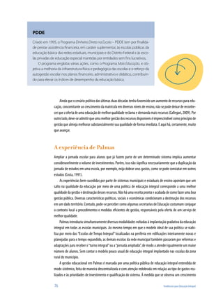 76	 Tendências para Educação Integral
Aindaqueocenáriopolíticodasúltimasduasdécadastenhafavorecidoumaumentoderecursosparaedu-
cação, concomitante ao crescimento da matrícula em diversos níveis de ensino, não se pode deixar de reconhe-
cerqueaofertadeumaeducaçãodemelhorqualidadereclamaedemandamaisrecursos(Callegari,2009).Por
outrolado,deve-seadmitirqueumamelhorgestãodosrecursosdisponíveiséimprescindívelcomoprincípiode
gestão que almeja melhorar substancialmente sua qualidade de forma imediata. E aqui há, certamente, muito
que avançar.
A experiência de Palmas
Ampliar a jornada escolar para alunos que já fazem parte de um determinado sistema implica aumentar
consideravelmente o volume de investimentos. Porém, isso não significa necessariamente que a duplicação da
jornada de estudos em uma escola, por exemplo, exija dobrar seus gastos, como se pode constatar em outros
estudos (Costa, 1991).
As experiências bem-sucedidas por parte de sistemas municipais e estaduais de ensino apontam que um
salto na qualidade da educação por meio de uma política de educação integral corresponde a uma melhor
qualidadedagestãoedestinaçãodessesrecursos.Nãoháumareceitaprontaeacabadadecomofazerumaboa
gestão pública. Diversas características políticas, sociais e econômicas condicionam a destinação dos recursos
em um dado território. Contudo, pode-se perceber como algumas secretarias de Educação costumam conjugar
o contexto local a procedimentos e medidas eficientes de gestão, responsáveis pela oferta de um serviço de
melhor qualidade.
Palmasintroduziusimultaneamentediversasmodalidadesvoltadasàimplantaçãogradativadaeducação
integral em todas as escolas municipais. Ao mesmo tempo em que o modelo ideal de sua política se viabi-
liza por meio das “Escolas de Tempo Integral” localizadas na periferia em edificações inteiramente novas e
planejadas para o tempo expandido, as demais escolas da rede municipal também passaram por reformas e
adaptações para receber o“turno integral”ou a“jornada ampliada”, de modo a atender igualmente um maior
número de alunos. Sem contar o modelo pouco usual de educação integral implantado nas escolas da zona
rural do município.
A gestão educacional em Palmas é marcada por uma política pública de educação integral entendida de
modo sistêmico, feita de maneira descentralizada e com atenção redobrada em relação ao tipo de gastos rea-
lizados e às prioridades de investimento e qualificação do sistema. À medida que se observa um crescimento
PDDE
Criado em 1995, o Programa Dinheiro Direto na Escola – PDDE tem por finalida-
de prestar assistência financeira, em caráter suplementar, às escolas públicas da
educação básica das redes estaduais, municipais e do Distrito Federal e às esco-
las privadas de educação especial mantidas por entidades sem fins lucrativos,
O programa engloba várias ações, como o Programa Mais Educação, e ob-
jetiva a melhoria da infraestrutura física e pedagógica das escolas e o reforço da
autogestão escolar nos planos financeiro, administrativo e didático, contribuin-
do para elevar os índices de desempenho da educação básica.
 