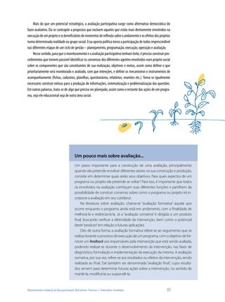 Monitoramento e Avaliação da Educação Integral: (Re)Conhecer Processos e Potencializar Resultados	 83
Mais do que um potencial estratégico, a avaliação participativa surge como alternativa democrática do
fazer avaliativo. Ela se contrapõe a propostas que excluem aqueles que estão mais diretamente envolvidos na
execuçãodeumprojetoeosbeneficiáriosdemomentosdereflexãosobreoandamentoeosefeitosdosprojetos
numadeterminadarealidadeougruposocial.Essaapostapolíticatornaaparticipaçãodetodosimprescindível
nas diferentes etapas de um ciclo de gestão – planejamento, programação, execução, operação e avaliação.
Nessesentido,paraqueomonitoramentoeaavaliaçãoparticipativatenhamêxito,éprecisoconstruirpro-
cedimentos que tornem possível identificar os consensos dos diferentes agentes envolvidos num projeto social
sobre os componentes que são constituintes de sua realização, objetivos e metas, assim como definir o que
prioritariamente será monitorado e avaliado, com que intenções, e definir os mecanismos e instrumentos de
acompanhamento (fichas, cadastros, planilhas, questionários, relatórios, reuniões etc.). Torna-se igualmente
necessário construir rotinas para a produção de informações, sistematização e problematização das questões.
Em outras palavras, trata-se de algo que precisa ser planejado, assim como o restante das ações de um progra-
ma, seja ele educacional seja de outra área social.
Um pouco mais sobre avaliação...
Um passo importante para a construção de uma avaliação, principalmente
quando ela pretende envolver diferentes atores na sua construção e produção,
consiste em determinar quais serão seus objetivos. Para quais aspectos de um
programa ou projeto ela pretende se voltar? Para isso, é importante que todos
os envolvidos na avaliação conheçam suas diferentes funções e partilhem da
possibilidade de construir consenso sobre como o programa ou projeto irá in-
corporar a avaliação em seu cotidiano.
Na literatura sobre avaliação, chama-se “avaliação formativa” aquela que
ocorre enquanto o programa ainda está em andamento, com a finalidade de
melhorá-la e redirecioná-la. Já a “avaliação somativa” é dirigida a um produto
final, buscando verificar a efetividade da intervenção, bem como o potencial
deste“produto”em relação a futuras aplicações.
Dito de outra forma, a avaliação formativa refere-se ao seguimento que se
realiza durante o processo de execução de um programa, com o objetivo de for-
necer um feedback aos responsáveis pela intervenção que está sendo avaliada,
podendo realizar-se durante o desenvolvimento da intervenção, nas fases de
diagnóstico, formulação e implementação da execução da mesma. A avaliação
somativa, por sua vez, refere-se aos resultados ou efeitos da intervenção, sendo
realizada ao final. Daí também ser denominada “avaliação final”, cujos resulta-
dos servem para determinar futuras ações sobre a intervenção, no sentido de
mantê-la, modificá-la ou suspendê-la.
 