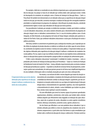 86	 Tendências para Educação Integral
Por exemplo, o Ideb tem se constituído em uma referência importante para a ação governamental no âm-
bito da educação. Isso porque se trata de um indicador que combina dados sobre aprovação escolar e média
de desempenho de estudantes em avaliações como o Sistema de Avaliação da Educação Básica – Saeb e a
Prova Brasil. Ele também tem demonstrado ser um indicador valioso para as experiências de educação integral
tendoemvistaque,pormeiodele,secretariasmunicipaiseestaduaisdeEducaçãotêmconseguidoestabelecer
prioridades na implementação de programas de ampliação e diversificação da jornada educativa, atendendo
prioritariamente regiões e escolas cujos indicadores de educação são menos positivos.
Esse procedimento é realizado, por exemplo, no âmbito dos municípios e estados, que tendem a combinar
o uso de indicadores educacionais, com outras variáveis relevantes para o desenvolvimento de programas de
educação integral como os indicadores socioeconômicos. Esse é o caso de iniciativas públicas como a Escola
Integrada, em Belo Horizonte, ou dos programas de Escolas de Tempo Integral, realizados pelos governos es-
taduais de São Paulo e Goiás, que combinam indicadores educacionais e sociais para a focalização de escolas e
públicos prioritários.
Alémdisso,tambémseconverteramemparâmetrosparaaavaliaçãodasiniciativas,poiséesperadoqueum
dos efeitos da ampliação da jornada educativa se evidencie na melhoria de um índice capaz de acenar elemen-
tos constituintes da trajetória escolar de meninos e meninas de escolas públicas. É importante lembrar que um
dos objetivos delineados pelas experiências de educação integral é melhorar o rendimento dos estudantes das
escolas públicas. Por isso, espera-se que essa melhoria reverbere tanto em uma trajetória menos acidentada dos
alunosnaeducaçãobásicaquantonodesempenhoeprogressodelesemavaliaçõesdeconhecimentosgerais.
O Ideb e outros indicadores educacionais “customizados”à realidade de estados e municípios – como os
produzidos pelo Sistema de Avaliação da Educação Básica de Pernambuco – Saepe ou o Sistema de Avaliação
deRendimentoEscolardoEstadodeSãoPaulo–Saresp,utilizadosrespectivamentepelassecretariasestaduais
deEducaçãopernambucanaepaulista–respondemaodesafiodeestruturarformasdeplanejamento,coorde-
nação e gestão mais racionalizados, de modo que gestores possam ter de forma mais simplificada diagnósticos
de uma realidade e informações sobre os resultados alcançados por ações com vistas à alteração dela.
No entanto, o uso exclusivo do Ideb e mesmo daqueles que tratam da situação so-
cioeconômicadecomunidadeseestudantestêmlimitaçõespelofatodenãoabarcarem
a totalidade das dimensões contidas na educação integral e, igualmente, por não con-
templaremasinovaçõesaindarecentesnassuaslógicasdeimplementaçãoAeducação
integral abarca o desenvolvimento de capacidades cognitivas, mas inclui igualmente
o desenvolvimento de valores, atitudes e outras habilidades que incidem nos planos
físico, mental, moral, espiritual e social de estudantes.
Há assim dificuldades para torná-los insumos capazes de promover aprendizados
organizacionais, atitudinais, convivenciais, entre outros, que incidam sobre a decisão
cotidiana daqueles que efetivamente estão engajados na realização das ações educa-
tivas, sejam eles os gestores de escolas, educadores ou outros agentes (conselheiros
tutelares, lideranças comunitárias, assistentes sociais, agentes culturais etc.).
Um dos fatores que dificultam o uso mais produtivo desses indicadores é que os
métodos utilizados para definir os níveis de competência dos estudantes não são fa-
cilmente compreensíveis e a partir deles não é fácil derivar as ações remediadoras que
incidamsobreamelhoriadaeducaçãodecriançaseadolescentes.Fórmulasnuméricas
Éimportantelembrarqueumdosobjetivos
delineados pelas experiências de educação
integralémelhorarorendimentodosestu-
dantesdasescolaspúblicas.
 