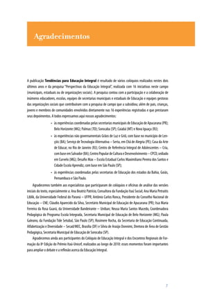 Agradecimentos
A publicação Tendências para Educação Integral é resultado de vários colóquios realizados nestes dois
últimos anos e da pesquisa “Perspectivas da Educação Integral”, realizada com 16 iniciativas neste campo
(municipais, estaduais ou de organizações sociais). A pesquisa contou com a participação e a colaboração de
inúmeros educadores, escolas, equipes de secretarias municipais e estaduais de Educação e equipes gestoras
das organizações sociais que contribuíram com a pesquisa de campo que a subsidiou; além de pais, crianças,
jovens e membros de comunidades envolvidos diretamente nas 16 experiências registradas e que prestaram
seus depoimentos. A todos expressamos aqui nossos agradecimentos:
àsexperiênciascoordenadaspelassecretariasmunicipaisdeEducaçãodeApucarana(PR);•	
Belo Horizonte (MG); Palmas (TO); Sorocaba (SP); Cuiabá (MT) e Nova Iguaçu (RJ);
às experiências não governamentais Grãos de Luz e Griô, com base no município de Len-•	
çóis (BA); Serviço deTecnologia Alternativa – Serta, em Chã de Alegria (PE); Casa da Arte
de Educar, no Rio de Janeiro (RJ); Centro de Referência Integral de Adolescentes – Cria,
combaseemSalvador(BA);CentroPopulardeCulturaeDesenvolvimento–CPCD,sediado
em Curvelo (MG); Desafio Max – Escola Estadual Carlos Maximiliano Pereira dos Santos e
Cidade Escola Aprendiz, com base em São Paulo (SP);
às experiências coordenadas pelas secretarias de Educação dos estados da Bahia, Goiás,•	
Pernambuco e São Paulo.
Agradecemos também aos especialistas que participaram de colóquios e oficinas de análise das versões
iniciais do texto, especialmente a: Ana Beatriz Patrício, Consultora da Fundação Itaú Social; Ana Maria Petraitis
Liblik, da Universidade Federal do Paraná – UFPR; Antônio Carlos Ronca, Presidente do Conselho Nacional de
Educação – CNE; Cláudio Aparecido da Silva, Secretário Municipal de Educação de Apucarana (PR); Isa Maria
Ferreira da Rosa Guará, da Universidade Bandeirante – Uniban; Neusa Maria Santos Macedo, Coordenadora
Pedagógica do Programa Escola Integrada, Secretaria Municipal de Educação de Belo Horizonte (MG); Paula
Galeano, da Fundação Tide Setubal, São Paulo (SP); Rosimere Rocha, da Secretaria de Educação Continuada,
Alfabetização e Diversidade – Secad/MEC, Brasília (DF) e Sílvia de Araújo Donnimi, Diretora de Área de Gestão
Pedagógica, Secretaria Municipal de Educação de Sorocaba (SP).
Agradecemos ainda aos participantes do Colóquio de Educação Integral e dos Encontros Regionais de For-
mação da 8ª Edição do Prêmio Itaú-Unicef, realizados ao longo de 2010: esses momentos foram importantes
para ampliar o debate e a reflexão acerca da Educação Integral.
	 7
 