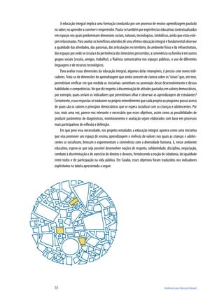 88	 Tendências para Educação Integral
A educação integral implica uma formação conduzida por um processo de ensino-aprendizagem pautado
nosaber,noaprenderaconvivereempreender.Pauta-setambémporexperiênciaseducativascontextualizadas
emespaçosnosquaispredominamdimensõessociais,naturais,tecnológicas,simbólicas,aindaqueestaseste-
jamrelacionadas.Paraavaliarosbenefíciosadvindosdeumaefetivaeducaçãointegraléfundamentalobservar
a qualidade das atividades, das parcerias, das articulações no território, do ambiente físico e da infraestrutura,
dosespaçosporondesecirculaedapertinênciadositineráriospercorridos;aconvivêncianafamíliaeemoutros
grupos sociais (escola, amigos, trabalho); a fluência comunicativa nos espaços públicos, o uso de diferentes
linguagens e de recursos tecnológicos.
Para avaliar essas dimensões da educação integral, algumas delas intangíveis, é preciso criar novos indi-
cadores.Trata-se de dimensões de aprendizagem que ainda carecem de clareza sobre os“sinais”que, em tese,
permitiriam verificar em que medida as iniciativas caminham na promoção desse desenvolvimento e dessas
habilidadesecompetências.Noquedizrespeitoàdisseminaçãodeatitudespautadasemvaloresdemocráticos,
por exemplo, quais seriam os indicadores que permitiriam olhar e observar as aprendizagens de estudantes?
Certamente,essasrespostassetraduzemnopróprioentendimentoquecadaprojetoouprogramapossuiacerca
de quais são os valores e princípios democráticos que se espera socializar com as crianças e adolescentes. Por
isso, mais uma vez, parece-nos relevante e necessário que esses objetivos, assim como as possibilidades de
produzir parâmetros de diagnósticos, monitoramento e avaliação sejam elaborados com base em processos
mais participativos de reflexão e definição.
Em que pese essa necessidade, nos projetos estudados a educação integral aparece como uma iniciativa
que visa promover um espaço de ensino, aprendizagem e vivência de valores nos quais as crianças e adoles-
centes se socializam, brincam e experimentam a convivência com a diversidade humana. E, nesse ambiente
educativo, espera-se que seja possível desenvolver noções de respeito, solidariedade, disciplina, negociação,
combate à discriminação e de exercício de direitos e deveres, fortalecendo a noção de cidadania, de igualdade
entre todos e de participação na vida pública. Em Cuiabá, esses objetivos foram traduzidos nos indicadores
explicitados na tabela apresentada a seguir.
 