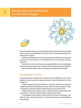 Vivemosnumasociedadecomplexa,tecidapelavelocidadedasmudanças,pelaenormeconexãoeinteratividade
entre local e global. As maiores dificuldades não estão relacionadas com a obtenção da informação, mas em
saber relacioná-las e analisá-las.
O desafio é formar cidadãos capazes de lidar com as demandas e oportunidades da vida contemporânea;
sentir, pensar e agir nesta sociedade com uma fortalecida base feita de recursos cognitivos, relacionais e
comunicativos.
É preciso conhecer e valer-se dos interesses que as novas gerações mobilizam na busca de aprendizagens,
favorecendo a construção conjunta do saber e a atualização constante dos conhecimentos e das competências.
Nesse contexto, alguns desafios se destacam na perspectiva de consolidação da Educação Integral.
Aprendizagens e saberes
A educação integral impõe o desafio de tratar o conhecimento de forma multidimensional, isto é, exige um
planejamento do ensino capaz de fazer composições entre diversos campos do conhecimento (arte, cultura,
tecnologia etc.).
Pressupõe a integração de saberes, contextualizando-os e favorecendo o estabelecimento de relações (lo-
cal/global, partes/todo, presente/passado) para que crianças e adolescentes aprendam a organizar e reorgani-
zar continuamente o conjunto de informações e experiências que encontram na escola e fora dela.
Atividades oferecidas, tempo e frequência com que são ofertadas, instituições envolvidas, espaços utiliza-
dos, participantes – tudo se deve compor numa arquitetura singular para cada contexto.
Essa singularidade é pertinente quando as escolhas curriculares são coerentes com as demandas e neces-
sidades das crianças e adolescentes do território e não foram determinadas apenas pela disponibilidade de
recursos existentes.
92	 Tendências para Educação Integral
9 Desafios para a Consolidação
da Educação Integral
 