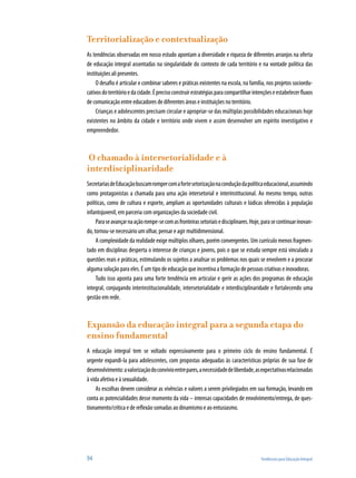 Territorialização e contextualização
As tendências observadas em nosso estudo apontam a diversidade e riqueza de diferentes arranjos na oferta
de educação integral assentadas na singularidade do contexto de cada território e na vontade política das
instituições ali presentes.
O desafio é articular e combinar saberes e práticas existentes na escola, na família, nos projetos socioedu-
cativosdoterritórioedacidade.Éprecisoconstruirestratégiasparacompartilharintençõeseestabelecerfluxos
de comunicação entre educadores de diferentes áreas e instituições no território.
Crianças e adolescentes precisam circular e apropriar-se das múltiplas possibilidades educacionais hoje
existentes no âmbito da cidade e território onde vivem e assim desenvolver um espírito investigativo e
empreendedor.
O chamado à intersetorialidade e à
interdisciplinaridade
SecretariasdeEducaçãobuscamrompercomafortesetorizaçãonaconduçãodapolíticaeducacional,assumindo
como protagonistas a chamada para uma ação intersetorial e interinstitucional. Ao mesmo tempo, outras
políticas, como de cultura e esporte, ampliam as oportunidades culturais e lúdicas oferecidas à população
infantojuvenil, em parceria com organizações da sociedade civil.
Paraseavançarnaaçãorompe-secomasfronteirassetoriaisedisciplinares.Hoje,parasecontinuarinovan-
do, tornou-se necessário um olhar, pensar e agir multidimensional.
A complexidade da realidade exige múltiplos olhares, porém convergentes. Um currículo menos fragmen-
tado em disciplinas desperta o interesse de crianças e jovens, pois o que se estuda sempre está vinculado a
questões reais e práticas, estimulando os sujeitos a analisar os problemas nos quais se envolvem e a procurar
alguma solução para eles. É um tipo de educação que incentiva a formação de pessoas criativas e inovadoras.
Tudo isso aponta para uma forte tendência em articular e gerir as ações dos programas de educação
integral, conjugando interinstitucionalidade, intersetorialidade e interdisciplinaridade e fortalecendo uma
gestão em rede.
Expansão da educação integral para a segunda etapa do
ensino fundamental
A educação integral tem se voltado expressivamente para o primeiro ciclo do ensino fundamental. É
urgente expandi-la para adolescentes, com propostas adequadas às características próprias de sua fase de
desenvolvimento:avalorizaçãodoconvívioentrepares,anecessidadedeliberdade,asexpectativasrelacionadas
à vida afetiva e à sexualidade.
As escolhas devem considerar as vivências e valores a serem privilegiados em sua formação, levando em
conta as potencialidades desse momento da vida – intensas capacidades de envolvimento/entrega, de ques-
tionamento/crítica e de reflexão somadas ao dinamismo e ao entusiasmo.
94	 Tendências para Educação Integral
 