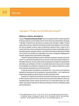 96	 Tendências para Educação Integral
10
A pesquisa “Perspectivas da Educação Integral”
Objetivos, critérios, abrangência
Apesquisa“PerspectivasdaEducaçãoIntegral”nasceucomopropósitodeconhecereregistrarexperiências
deeducaçãointegralemcursodesenvolvidasnoBrasil.Comesteintuito,foramintencionalmenteselecionadas
e registradas 16 experiências que apresentavam um conjunto de ações articuladas e dirigidas à formação
ampla e efetiva de crianças e adolescentes, desenvolvidas no período escolar ampliado e/ou em turno oposto,
com oferta de atividades em diversos campos do conhecimento, realizadas de forma a integrar-se com o
currículo escolar básico. Com tais características foram selecionadas dez iniciativas do poder público, geridas e
financiadasporgovernosmunicipaiseestaduais,eseisiniciativasdesenvolvidaspororganizaçõesdasociedade
civil em parceria ou em articulação com o poder público ou com escolas, com propostas metodologicamente
inovadoras, agregadas de fato ou potencialmente à política pública.
A seleção das experiências pretendeu reconhecer a diversidade contemplando a abrangência do território
nacional26
eascaracterísticasdasexperiênciasemcurso.Assim,deumlado,temosiniciativasdoâmbitodapo-
lítica pública educacional e, de outro, iniciativas nascidas de organizações da sociedade civil e apropriadas pelo
poder público, cujas contribuições e visão sobre as necessidades educacionais de crianças e jovens em situação
de vulnerabilidade social sensibilizaram e influenciaram redes sociais e políticas em âmbito local e nacional,
sendo reconhecidas nacionalmente por meio do Prêmio Itaú-Unicef.
A seleção das iniciativas foi precedida de uma prospecção inicial – que consistiu em um levantamento
exploratório de informações por meio de questionários e entrevistas por telefone–, com 52 experiências de
educação integral indicadas por órgãos de referência como MEC-Secad, Undime, Unicef.
Os registros das 16 experiências selecionadas foram realizados em duas etapas entre o segundo semestre
de 2009 e o primeiro semestre de 2010, por meio de visitas in loco para entrevistas individuais e coletivas, que
contemplaram desde os gestores e parceiros das iniciativas até os seus usuários diretos (alunos, pais e comu-
nidades). Cada registro foi composto de um relatório que sistematizou as entrevistas e informações prestadas
por meio de documentos.
26	 Cinco da Região Nordeste (Cria – BA; Serta – PE; Griô – BA; SEE – PE; SEE – BA); sete da Região Sudeste (Casa da Arte de Educar
– RJ; Desafio Max – Aprendiz – SP; Nova Iguaçu – RJ; Sorocaba – SP; SEE – SP; Belo Horizonte – MG; CPCD – MG); uma da Região
Norte (Palmas –TO); duas da Região Centro-Oeste (Cuiabá – MT; SEE – GO); uma da Região Sul (Apucarana – PR).
Anexos
 