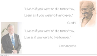 "Live as if you were to die tomorrow.
Learn as if you were to live forever."
Gandhi
"Live as if you were to die tomorrow.
...