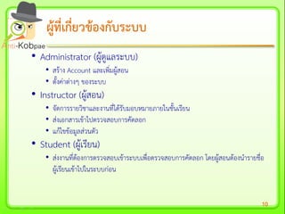 10
ผู้ที่เกี่ยวข้องกับระบบผู้ที่เกี่ยวข้องกับระบบ
• Administrator (ผู้ดูแลระบบ)
• สร้าง Account และเพิ่มผู้สอน
• ตั้งค่าต่างๆ ของระบบ
• Instructor (ผู้สอน)
• จัดการรายวิชาและงานที่ได้รับมอบหมายภายในชั้นเรียน
• ส่งเอกสารเข้าไปตรวจสอบการคัดลอก
• แก้ไขข้อมูลส่วนตัว
• Student (ผู้เรียน)
• ส่งงานที่ต้องการตรวจสอบเข้าระบบเพื่อตรวจสอบการคัดลอก โดยผู้สอนต้องนารายชื่อ
ผู้เรียนเข้าไปในระบบก่อน
 