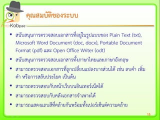 15
• สนับสนุนการตรวจสอบเอกสารที่อยู่ในรูปแบบของ Plain Text (txt),
Microsoft Word Document (doc, docx), Portable Document
Format (pdf) และ Open Office Writer (odt)
• สนับสนุนการตรวจสอบเอกสารทั้งภาษาไทยและภาษาอังกฤษ
• สามารถตรวจสอบเอกสารที่ถูกเปลี่ยนแปลงบางส่วนได้ เช่น ลบคา เพิ่ม
คา หรือการสลับประโยค เป็นต้น
• สามารถตรวจสอบกับหน้าเว็บบนอินเทอร์เน็ตได้
• สามารถตรวจสอบกับคลังเอกสารจาเพาะได้
• สามารถแสดงแถบสีที่คล้ายกันพร้อมทั้งเปอร์เซ็นต์ความคล้าย
คุณสมบัติของระบบคุณสมบัติของระบบ
 