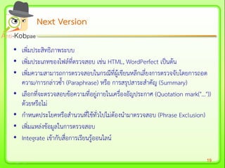 19
• เพิ่มประสิทธิภาพระบบ
• เพิ่มประเภทของไฟล์ที่ตรวจสอบ เช่น HTML, WordPerfect เป็นต้น
• เพิ่มความสามารถการตรวจสอบในกรณีที่ผู้เขียนหลีกเลี่ยงการตรวจจับโดยการถอด
ความ/การกล่าวซ้า (Paraphrase) หรือ การสรุปสาระสาคัญ (Summary)
• เลือกที่จะตรวจสอบข้อความที่อยู่ภายในเครื่องอัญประกาศ (Quotation mark("..."))
ด้วยหรือไม่
• กาหนดประโยคหรือสานวนที่ใช้ทั่วไปไม่ต้องนามาตรวจสอบ (Phrase Exclusion)
• เพิ่มแหล่งข้อมูลในการตรวจสอบ
• Integrate เข้ากับสื่อการเรียนรู้ออนไลน์
Next VersionNext Version
 